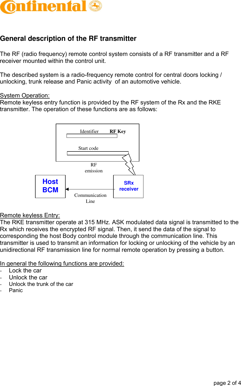            page 2 of 4  General description of the RF transmitter  The RF (radio frequency) remote control system consists of a RF transmitter and a RF receiver mounted within the control unit.  The described system is a radio-frequency remote control for central doors locking / unlocking, trunk release and Panic activity  of an automotive vehicle.   System Operation: Remote keyless entry function is provided by the RF system of the Rx and the RKE transmitter. The operation of these functions are as follows:   Remote keyless Entry: The RKE transmitter operate at 315 MHz. ASK modulated data signal is transmitted to the Rx which receives the encrypted RF signal. Then, it send the data of the signal to corresponding the host Body control module through the communication line. This transmitter is used to transmit an information for locking or unlocking of the vehicle by an unidirectional RF transmission line for normal remote operation by pressing a button.  In general the following functions are provided: -  Lock the car -  Unlock the car -  Unlock the trunk of the car -  Panic  RF KeyIdentifierStart codeRFemissionSRxreceiverHostBCM CommunicationLine