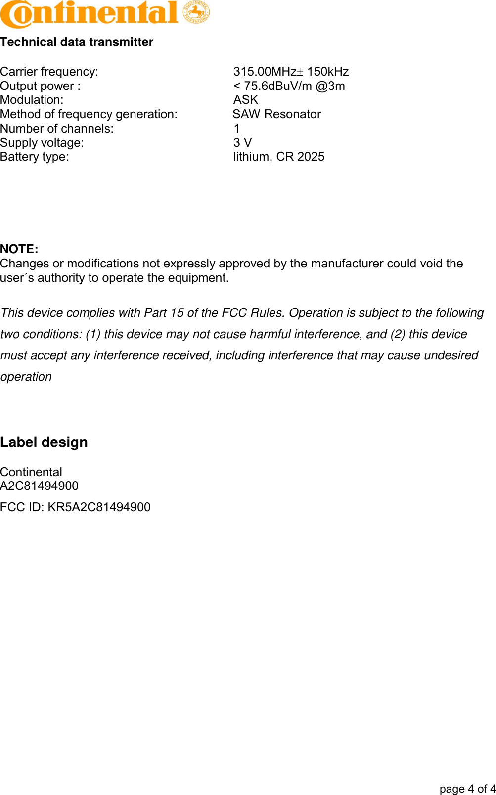            page 4 of 4 Technical data transmitter  Carrier frequency:    315.00MHz 150kHz  Output power :    &lt; 75.6dBuV/m @3m Modulation:    ASK Method of frequency generation:       SAW Resonator Number of channels:    1 Supply voltage:    3 V Battery type:    lithium, CR 2025      NOTE: Changes or modifications not expressly approved by the manufacturer could void the user´s authority to operate the equipment.   This device complies with Part 15 of the FCC Rules. Operation is subject to the following two conditions: (1) this device may not cause harmful interference, and (2) this device must accept any interference received, including interference that may cause undesired operation   Label design  Continental A2C81494900 FCC ID: KR5A2C81494900  