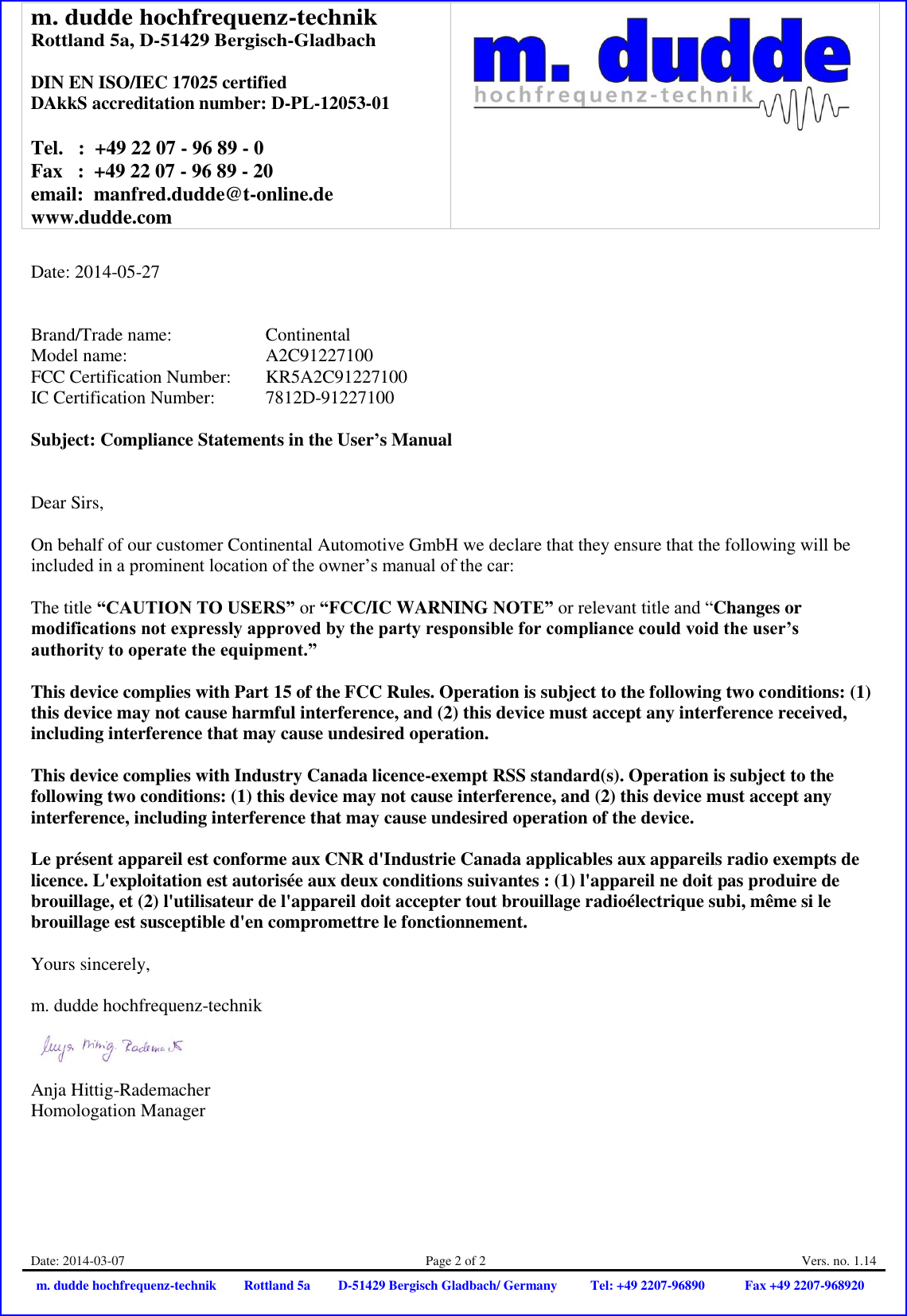 m. dudde hochfrequenz-technik Rottland 5a, D-51429 Bergisch-Gladbach  DIN EN ISO/IEC 17025 certified DAkkS accreditation number: D-PL-12053-01  Tel.   :  +49 22 07 - 96 89 - 0 Fax   :  +49 22 07 - 96 89 - 20 email:  manfred.dudde@t-online.de www.dudde.com   Date: 2014-03-07 Page 2 of 2 Vers. no. 1.14 m. dudde hochfrequenz-technik Rottland 5a D-51429 Bergisch Gladbach/ Germany Tel: +49 2207-96890 Fax +49 2207-968920   Date: 2014-05-27   Brand/Trade name:     Continental Model name:       A2C91227100 FCC Certification Number:   KR5A2C91227100 IC Certification Number:   7812D-91227100  Subject: Compliance Statements in the User’s Manual   Dear Sirs,  On behalf of our customer Continental Automotive GmbH we declare that they ensure that the following will be included in a prominent location of the owner’s manual of the car:  The title “CAUTION TO USERS” or “FCC/IC WARNING NOTE” or relevant title and “Changes or modifications not expressly approved by the party responsible for compliance could void the user’s authority to operate the equipment.”   This device complies with Part 15 of the FCC Rules. Operation is subject to the following two conditions: (1) this device may not cause harmful interference, and (2) this device must accept any interference received, including interference that may cause undesired operation.  This device complies with Industry Canada licence-exempt RSS standard(s). Operation is subject to the following two conditions: (1) this device may not cause interference, and (2) this device must accept any interference, including interference that may cause undesired operation of the device.  Le présent appareil est conforme aux CNR d&apos;Industrie Canada applicables aux appareils radio exempts de licence. L&apos;exploitation est autorisée aux deux conditions suivantes : (1) l&apos;appareil ne doit pas produire de brouillage, et (2) l&apos;utilisateur de l&apos;appareil doit accepter tout brouillage radioélectrique subi, même si le brouillage est susceptible d&apos;en compromettre le fonctionnement.  Yours sincerely,  m. dudde hochfrequenz-technik    Anja Hittig-Rademacher Homologation Manager 