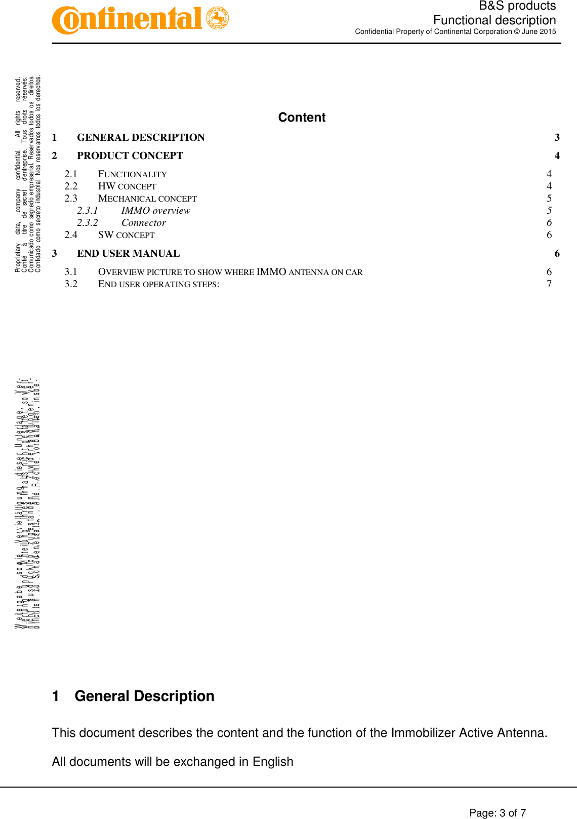   B&amp;S products  Functional description Confidential Property of Continental Corporation © June 2015        Page: 3 of 7    .Proprietary      data,      company      confidential.        All    rights      reserved.Confié      à      titre    de    secret      d&apos;entreprise.    Tous    droits      réservés.Comunicado  como  segredo  empresarial.  Reservados  todos  os    direitos.Confidado  como  secreto  industrial.  Nos  reservamos  todos los  derechos. ..W e it e r g a b e     s o w i e     V e r v i e lf ä l t ig u n g     d ie s e r   U n t e r l a g e ,       V e r-w e r t u n g     u n d     M it t e il u n g     ih r e s   In h a l t s   n ic h t   g e s ta t te t ,   s o w e i tn i c h t     a u s d r ü c k li c h     z u g e s t a n d e n .       Z u w id e r h a n d l u n g e n     v e r-pflichten zu Schadenersatz.   Alle Rechte vorbehalten, insbe-sondere für den Fall der Patenterteilung oder GM-Eintragung.  Content 1 GENERAL DESCRIPTION  3 2 PRODUCT CONCEPT  4 2.1 FUNCTIONALITY  4 2.2 HW CONCEPT  4 2.3 MECHANICAL CONCEPT  5 2.3.1 IMMO overview  5 2.3.2 Connector  6 2.4 SW CONCEPT  6 3 END USER MANUAL  6 3.1 OVERVIEW PICTURE TO SHOW WHERE IMMO ANTENNA ON CAR  6 3.2 END USER OPERATING STEPS:  7             1  General Description  This document describes the content and the function of the Immobilizer Active Antenna.   All documents will be exchanged in English 