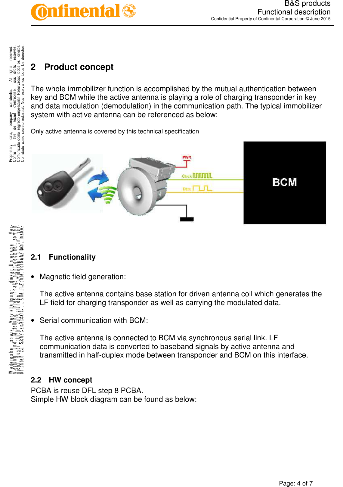   B&amp;S products  Functional description Confidential Property of Continental Corporation © June 2015        Page: 4 of 7    .Proprietary      data,      company      confidential.        All    rights      reserved.Confié      à      titre    de    secret      d&apos;entreprise.    Tous    droits      réservés.Comunicado  como  segredo  empresarial.  Reservados  todos  os    direitos.Confidado  como  secreto  industrial.  Nos  reservamos  todos los  derechos. ..W e it e r g a b e     s o w i e     V e r v i e lf ä l t ig u n g     d ie s e r   U n t e r l a g e ,       V e r-w e r t u n g     u n d     M it t e il u n g     ih r e s   In h a l t s   n ic h t   g e s ta t te t ,   s o w e i tn i c h t     a u s d r ü c k li c h     z u g e s t a n d e n .       Z u w id e r h a n d l u n g e n     v e r-pflichten zu Schadenersatz.   Alle Rechte vorbehalten, insbe-sondere für den Fall der Patenterteilung oder GM-Eintragung.  2  Product concept  The whole immobilizer function is accomplished by the mutual authentication between key and BCM while the active antenna is playing a role of charging transponder in key and data modulation (demodulation) in the communication path. The typical immobilizer system with active antenna can be referenced as below:  Only active antenna is covered by this technical specification    2.1  Functionality  •  Magnetic field generation:  The active antenna contains base station for driven antenna coil which generates the LF field for charging transponder as well as carrying the modulated data.  •  Serial communication with BCM:  The active antenna is connected to BCM via synchronous serial link. LF communication data is converted to baseband signals by active antenna and transmitted in half-duplex mode between transponder and BCM on this interface.  2.2  HW concept PCBA is reuse DFL step 8 PCBA. Simple HW block diagram can be found as below:  