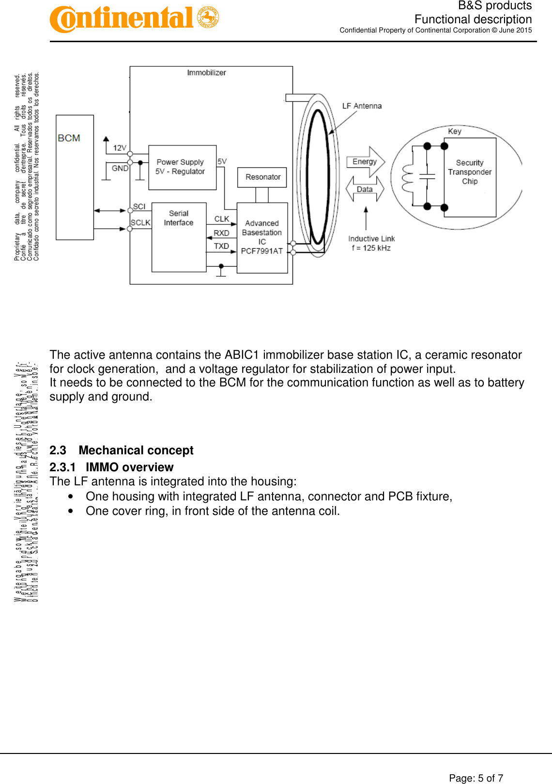   B&amp;S products  Functional description Confidential Property of Continental Corporation © June 2015        Page: 5 of 7    .Proprietary      data,      company      confidential.        All    rights      reserved.Confié      à      titre    de    secret      d&apos;entreprise.    Tous    droits      réservés.Comunicado  como  segredo  empresarial.  Reservados  todos  os    direitos.Confidado  como  secreto  industrial.  Nos  reservamos  todos los  derechos. ..W e it e r g a b e     s o w i e     V e r v i e lf ä l t ig u n g     d ie s e r   U n t e r l a g e ,       V e r-w e r t u n g     u n d     M it t e il u n g     ih r e s   In h a l t s   n ic h t   g e s ta t te t ,   s o w e i tn i c h t     a u s d r ü c k li c h     z u g e s t a n d e n .       Z u w id e r h a n d l u n g e n     v e r-pflichten zu Schadenersatz.   Alle Rechte vorbehalten, insbe-sondere für den Fall der Patenterteilung oder GM-Eintragung.  The active antenna contains the ABIC1 immobilizer base station IC, a ceramic resonator for clock generation,  and a voltage regulator for stabilization of power input. It needs to be connected to the BCM for the communication function as well as to battery supply and ground.   2.3  Mechanical concept 2.3.1  IMMO overview The LF antenna is integrated into the housing: •  One housing with integrated LF antenna, connector and PCB fixture, •  One cover ring, in front side of the antenna coil.                                    