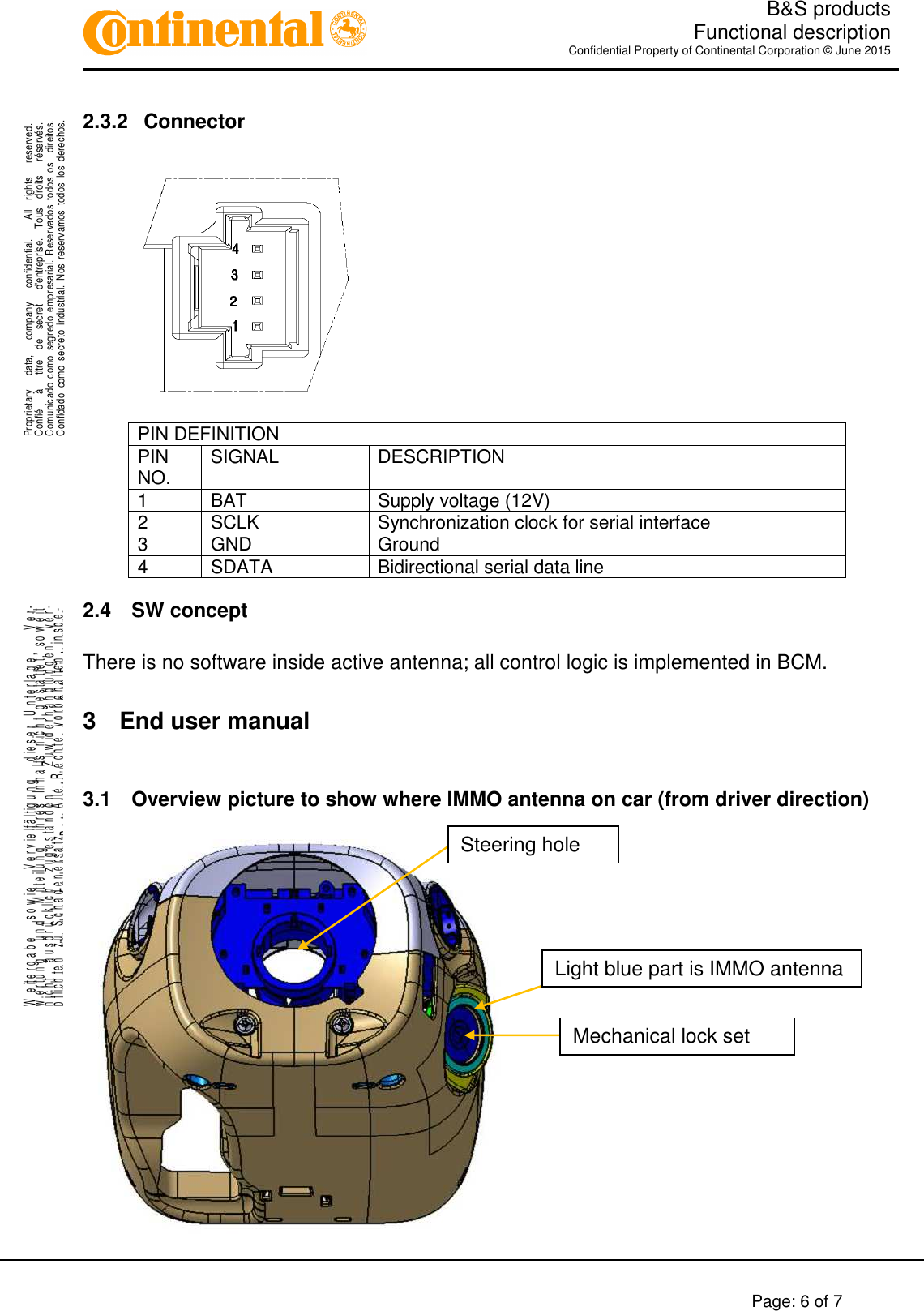   B&amp;S products  Functional description Confidential Property of Continental Corporation © June 2015        Page: 6 of 7    .Proprietary      data,      company      confidential.        All    rights      reserved.Confié      à      titre    de    secret      d&apos;entreprise.    Tous    droits      réservés.Comunicado  como  segredo  empresarial.  Reservados  todos  os    direitos.Confidado  como  secreto  industrial.  Nos  reservamos  todos los  derechos. ..W e it e r g a b e     s o w i e     V e r v i e lf ä l t ig u n g     d ie s e r   U n t e r l a g e ,       V e r-w e r t u n g     u n d     M it t e il u n g     ih r e s   In h a l t s   n ic h t   g e s ta t te t ,   s o w e i tn i c h t     a u s d r ü c k li c h     z u g e s t a n d e n .       Z u w id e r h a n d l u n g e n     v e r-pflichten zu Schadenersatz.   Alle Rechte vorbehalten, insbe-sondere für den Fall der Patenterteilung oder GM-Eintragung.2.3.2  Connector    PIN DEFINITION PIN NO.  SIGNAL  DESCRIPTION 1  BAT  Supply voltage (12V) 2  SCLK  Synchronization clock for serial interface 3  GND  Ground 4  SDATA  Bidirectional serial data line 2.4  SW concept  There is no software inside active antenna; all control logic is implemented in BCM.  3  End user manual  3.1  Overview picture to show where IMMO antenna on car (from driver direction)   Light blue part is IMMO antenna Steering hole Mechanical lock set 