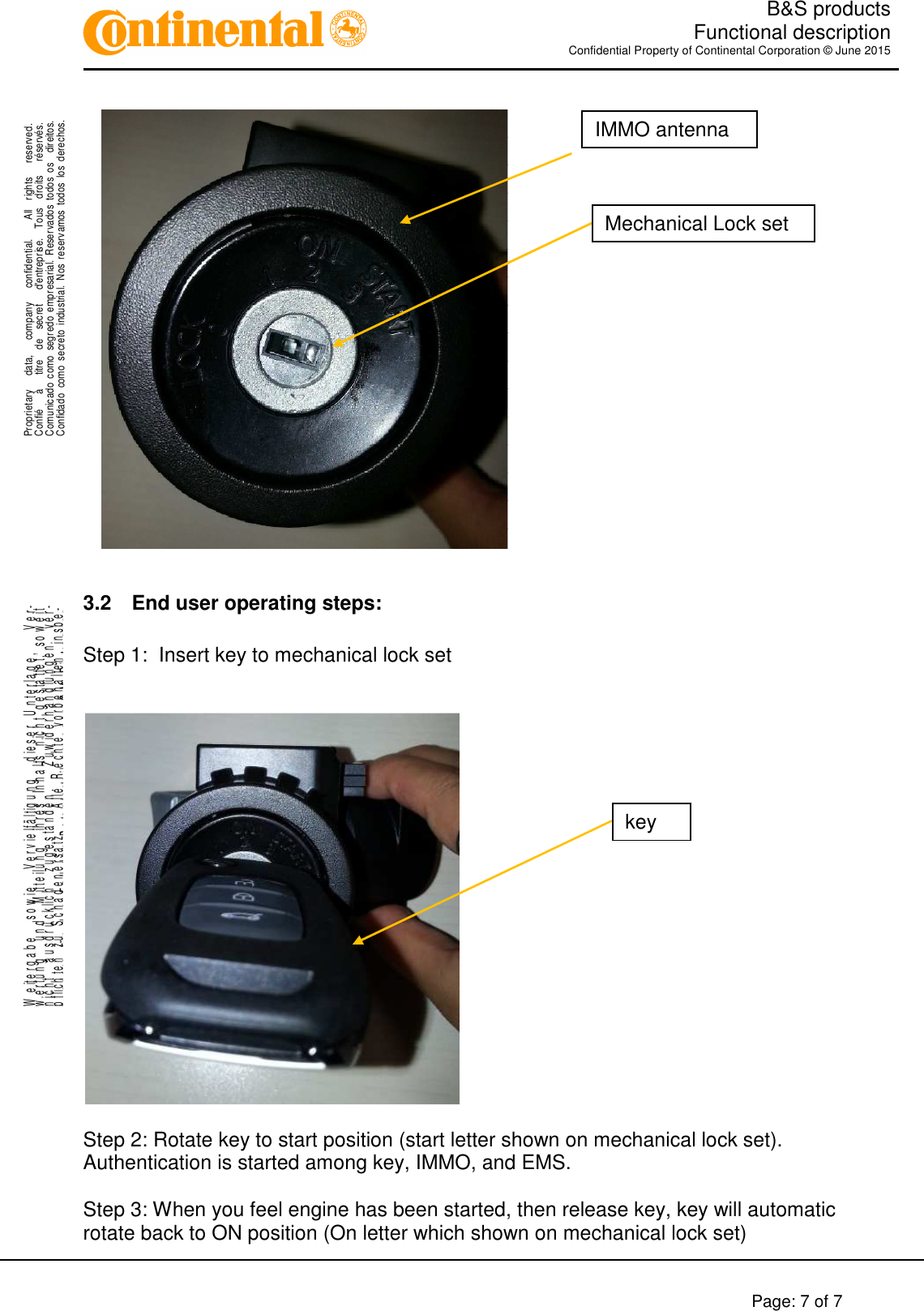   B&amp;S products  Functional description Confidential Property of Continental Corporation © June 2015        Page: 7 of 7    .Proprietary      data,      company      confidential.        All    rights      reserved.Confié      à      titre    de    secret      d&apos;entreprise.    Tous    droits      réservés.Comunicado  como  segredo  empresarial.  Reservados  todos  os    direitos.Confidado  como  secreto  industrial.  Nos  reservamos  todos los  derechos. ..W e it e r g a b e     s o w i e     V e r v i e lf ä l t ig u n g     d ie s e r   U n t e r l a g e ,       V e r-w e r t u n g     u n d     M it t e il u n g     ih r e s   In h a l t s   n ic h t   g e s ta t te t ,   s o w e i tn i c h t     a u s d r ü c k li c h     z u g e s t a n d e n .       Z u w id e r h a n d l u n g e n     v e r-pflichten zu Schadenersatz.   Alle Rechte vorbehalten, insbe-sondere für den Fall der Patenterteilung oder GM-Eintragung.  3.2  End user operating steps:  Step 1:  Insert key to mechanical lock set     Step 2: Rotate key to start position (start letter shown on mechanical lock set). Authentication is started among key, IMMO, and EMS.  Step 3: When you feel engine has been started, then release key, key will automatic rotate back to ON position (On letter which shown on mechanical lock set) IMMO antenna Mechanical Lock set key 