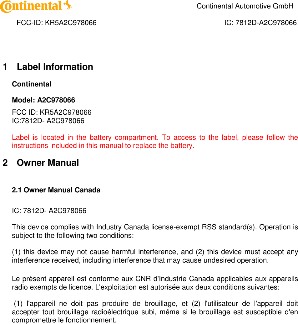    Continental Automotive GmbH    FCC-ID: KR5A2C978066  IC: 7812D-A2C978066 1  Label Information Continental Model: A2C978066 FCC ID: KR5A2C978066 IC:7812D- A2C978066  Label  is  located  in  the  battery  compartment.  To  access  to  the  label,  please  follow  the instructions included in this manual to replace the battery. 2  Owner Manual  2.1 Owner Manual Canada   IC: 7812D- A2C978066  This device complies with Industry Canada license-exempt RSS standard(s). Operation is subject to the following two conditions:   (1) this device may not cause harmful interference, and (2) this device must accept any interference received, including interference that may cause undesired operation.   Le présent appareil est conforme aux CNR d&apos;Industrie Canada applicables aux appareils radio exempts de licence. L&apos;exploitation est autorisée aux deux conditions suivantes:   (1)  l&apos;appareil  ne  doit  pas  produire  de  brouillage,  et  (2)  l&apos;utilisateur  de  l&apos;appareil  doit accepter tout brouillage radioélectrique subi, même si le brouillage est susceptible d&apos;en compromettre le fonctionnement.    