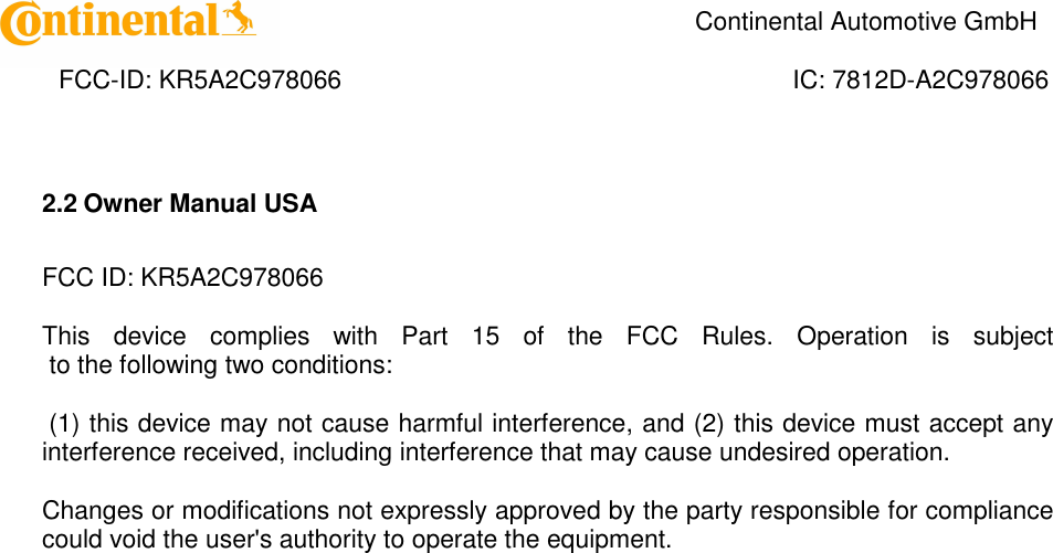    Continental Automotive GmbH    FCC-ID: KR5A2C978066  IC: 7812D-A2C978066 2.2 Owner Manual USA  FCC ID: KR5A2C978066  This  device  complies  with  Part  15  of  the  FCC  Rules.  Operation  is  subject  to the following two conditions:   (1) this device may not cause harmful interference, and (2) this device must accept any interference received, including interference that may cause undesired operation.   Changes or modifications not expressly approved by the party responsible for compliance could void the user&apos;s authority to operate the equipment.   