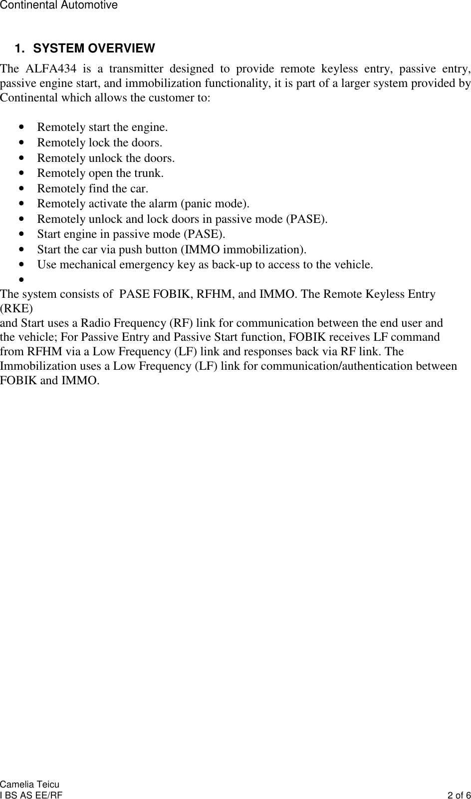 Continental Automotive    Camelia Teicu I BS AS EE/RF    2 of 6 1.  SYSTEM OVERVIEW The  ALFA434  is  a  transmitter  designed  to  provide  remote  keyless  entry,  passive  entry, passive engine start, and immobilization functionality, it is part of a larger system provided by Continental which allows the customer to:  • Remotely start the engine. • Remotely lock the doors. • Remotely unlock the doors. • Remotely open the trunk. • Remotely find the car. • Remotely activate the alarm (panic mode). • Remotely unlock and lock doors in passive mode (PASE). • Start engine in passive mode (PASE). • Start the car via push button (IMMO immobilization). • Use mechanical emergency key as back-up to access to the vehicle. •  The system consists of  PASE FOBIK, RFHM, and IMMO. The Remote Keyless Entry (RKE) and Start uses a Radio Frequency (RF) link for communication between the end user and the vehicle; For Passive Entry and Passive Start function, FOBIK receives LF command from RFHM via a Low Frequency (LF) link and responses back via RF link. The Immobilization uses a Low Frequency (LF) link for communication/authentication between FOBIK and IMMO.   