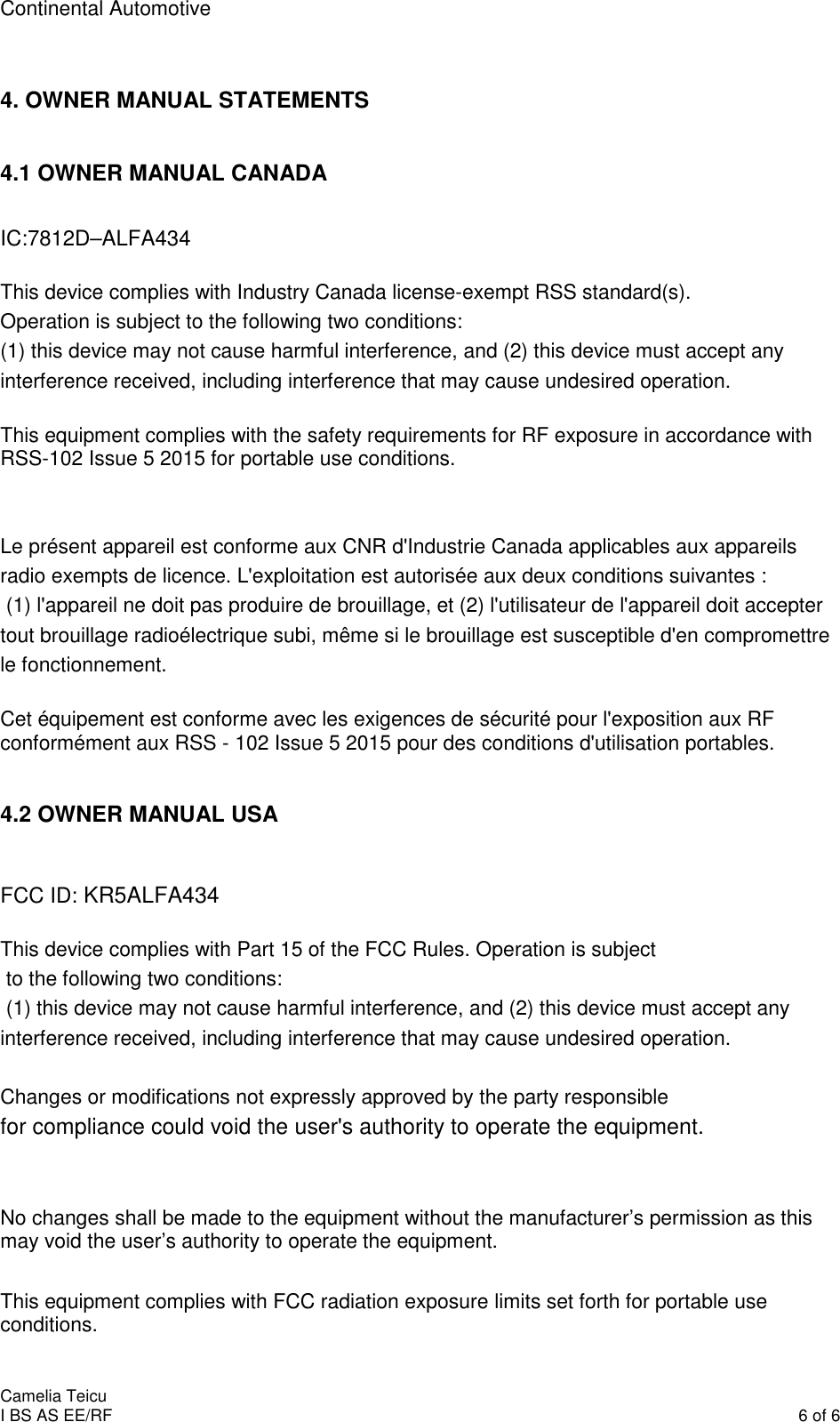 Continental Automotive    Camelia Teicu I BS AS EE/RF    6 of 6  4. OWNER MANUAL STATEMENTS  4.1 OWNER MANUAL CANADA  IC:7812D–ALFA434   This device complies with Industry Canada license-exempt RSS standard(s). Operation is subject to the following two conditions:  (1) this device may not cause harmful interference, and (2) this device must accept any interference received, including interference that may cause undesired operation.   This equipment complies with the safety requirements for RF exposure in accordance with RSS-102 Issue 5 2015 for portable use conditions.   Le présent appareil est conforme aux CNR d&apos;Industrie Canada applicables aux appareils radio exempts de licence. L&apos;exploitation est autorisée aux deux conditions suivantes :  (1) l&apos;appareil ne doit pas produire de brouillage, et (2) l&apos;utilisateur de l&apos;appareil doit accepter tout brouillage radioélectrique subi, même si le brouillage est susceptible d&apos;en compromettre le fonctionnement.  Cet équipement est conforme avec les exigences de sécurité pour l&apos;exposition aux RF conformément aux RSS - 102 Issue 5 2015 pour des conditions d&apos;utilisation portables.  4.2 OWNER MANUAL USA   FCC ID: KR5ALFA434  This device complies with Part 15 of the FCC Rules. Operation is subject  to the following two conditions:  (1) this device may not cause harmful interference, and (2) this device must accept any interference received, including interference that may cause undesired operation.   Changes or modifications not expressly approved by the party responsible  for compliance could void the user&apos;s authority to operate the equipment.   No changes shall be made to the equipment without the manufacturer’s permission as this may void the user’s authority to operate the equipment.  This equipment complies with FCC radiation exposure limits set forth for portable use conditions. 