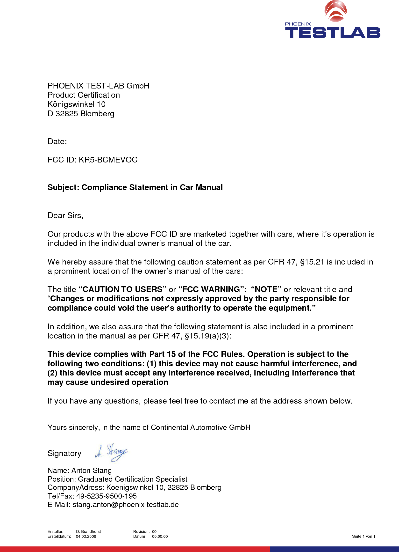 Ersteller: D. Brandhorst Revision: 00Erstelldatum: 04.03.2008 Datum: 00.00.00 Seite 1 von 1PHOENIX TEST-LAB GmbHProduct CertificationKönigswinkel 10D 32825 BlombergDate:FCC ID: KR5-BCMEVOCSubject: Compliance Statement in Car ManualDear Sirs,Our products with the above FCC ID are marketed together with cars, where it’s operation isincluded in the individual owner’s manual of the car.We hereby assure that the following caution statement as per CFR 47, §15.21 is included ina prominent location of the owner’s manual of the cars:The title “CAUTION TO USERS” or “FCC WARNING”:“NOTE” or relevant title and“Changes or modifications not expressly approved by the party responsible forcompliance could void the user’s authority to operate the equipment.”In addition, we also assure that the following statement is also included in a prominentlocation in the manual as per CFR 47, §15.19(a)(3):This device complies with Part 15 of the FCC Rules. Operation is subject to thefollowing two conditions: (1) this device may not cause harmful interference, and(2) this device must accept any interference received, including interference thatmay cause undesired operationIf you have any questions, please feel free to contact me at the address shown below.Yours sincerely, in the name of Continental Automotive GmbHSignatoryName: Anton StangPosition: Graduated Certification SpecialistCompanyAdress: Koenigswinkel 10, 32825 BlombergTel/Fax: 49-5235-9500-195E-Mail: stang.anton@phoenix-testlab.de