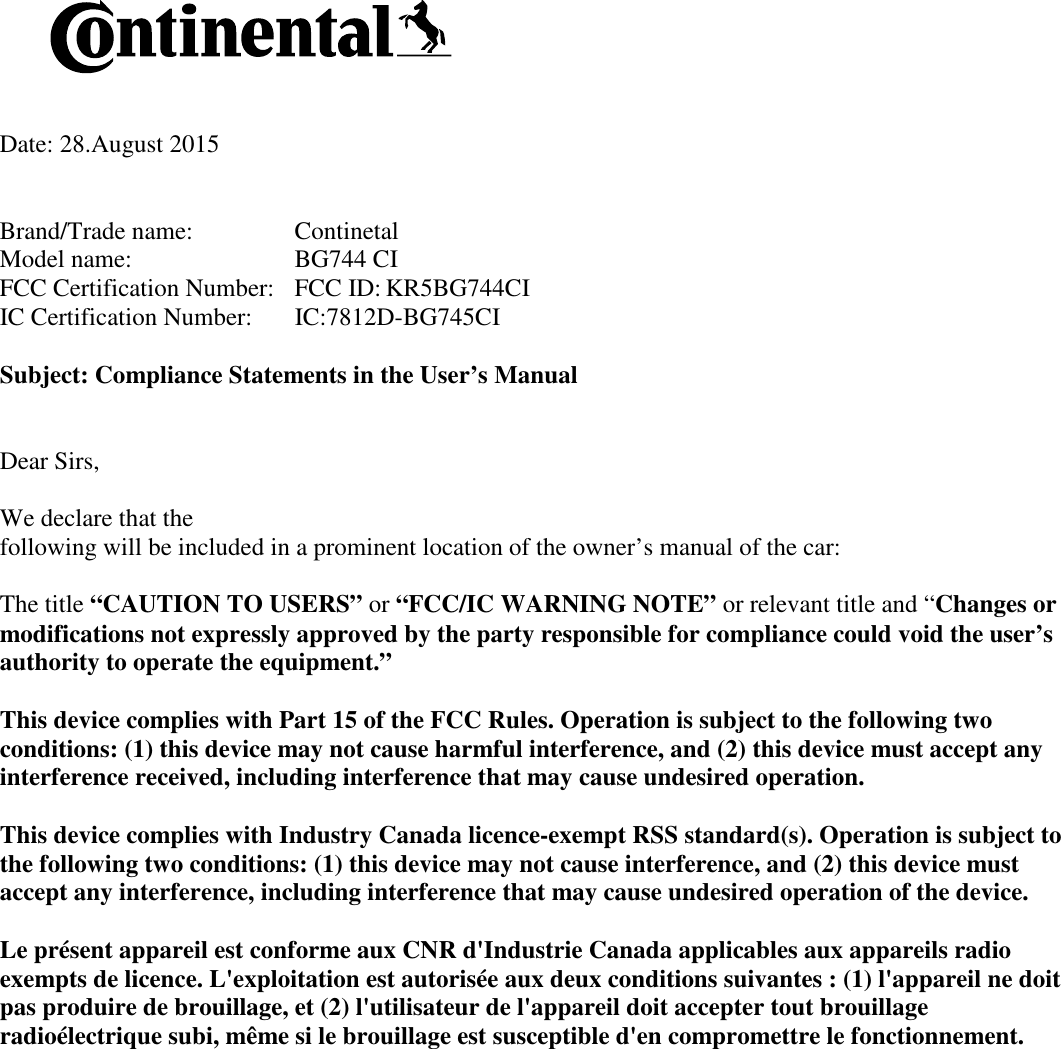    Date: 28.August 2015   Brand/Trade name:     Continetal Model name:      BG744 CI FCC Certification Number:   FCC ID: KR5BG744CI IC Certification Number:   IC:7812D-BG745CI  Subject: Compliance Statements in the User’s Manual   Dear Sirs,  We declare that the  following will be included in a prominent location of the owner’s manual of the car:  The title “CAUTION TO USERS” or “FCC/IC WARNING NOTE” or relevant title and “Changes or modifications not expressly approved by the party responsible for compliance could void the user’s authority to operate the equipment.”   This device complies with Part 15 of the FCC Rules. Operation is subject to the following two conditions: (1) this device may not cause harmful interference, and (2) this device must accept any interference received, including interference that may cause undesired operation.  This device complies with Industry Canada licence-exempt RSS standard(s). Operation is subject to the following two conditions: (1) this device may not cause interference, and (2) this device must accept any interference, including interference that may cause undesired operation of the device.  Le présent appareil est conforme aux CNR d&apos;Industrie Canada applicables aux appareils radio exempts de licence. L&apos;exploitation est autorisée aux deux conditions suivantes : (1) l&apos;appareil ne doit pas produire de brouillage, et (2) l&apos;utilisateur de l&apos;appareil doit accepter tout brouillage radioélectrique subi, même si le brouillage est susceptible d&apos;en compromettre le fonctionnement.     