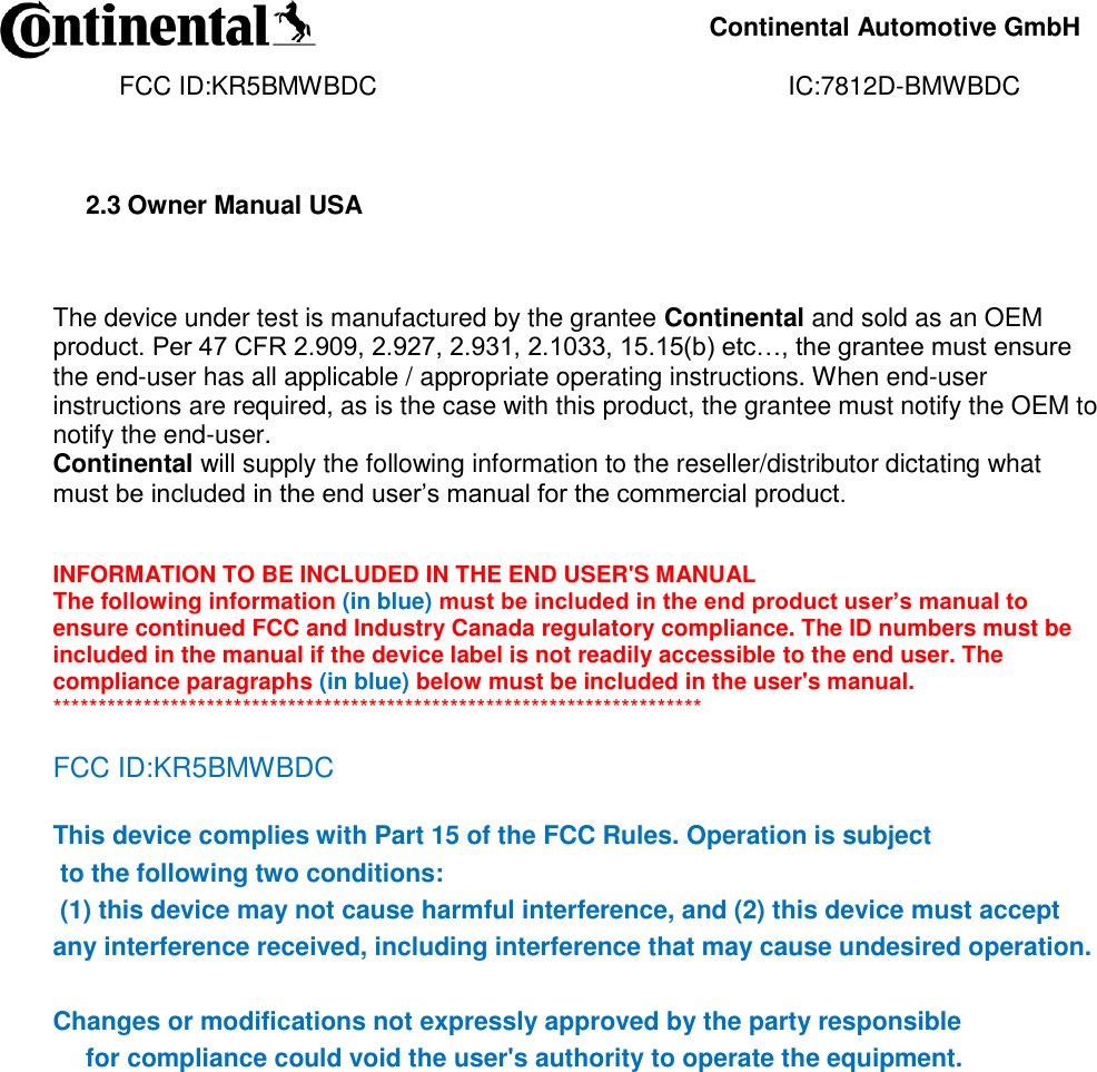     Continental Automotive GmbH    FCC ID:KR5BMWBDC                                                          IC:7812D-BMWBDC              2.3 Owner Manual USA   The device under test is manufactured by the grantee Continental and sold as an OEM product. Per 47 CFR 2.909, 2.927, 2.931, 2.1033, 15.15(b) etc…, the grantee must ensure the end-user has all applicable / appropriate operating instructions. When end-user instructions are required, as is the case with this product, the grantee must notify the OEM to notify the end-user.  Continental will supply the following information to the reseller/distributor dictating what must be included in the end user’s manual for the commercial product.    INFORMATION TO BE INCLUDED IN THE END USER&apos;S MANUAL  The following information (in blue) must be included in the end product user’s manual to ensure continued FCC and Industry Canada regulatory compliance. The ID numbers must be included in the manual if the device label is not readily accessible to the end user. The compliance paragraphs (in blue) below must be included in the user&apos;s manual.  ************************************************************************  FCC ID:KR5BMWBDC  This device complies with Part 15 of the FCC Rules. Operation is subject  to the following two conditions:  (1) this device may not cause harmful interference, and (2) this device must accept any interference received, including interference that may cause undesired operation.   Changes or modifications not expressly approved by the party responsible  for compliance could void the user&apos;s authority to operate the equipment.                       