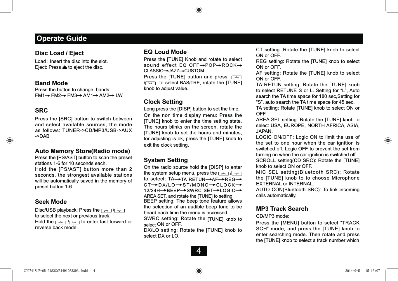 4Disc Load / EjectLoad : Insert the disc into the slot.Eject: Press   to eject the disc. Band ModePress the button to change  bands:FM1  FM2  FM3  AM1  AM2  LWSRCPress the [SRC] button to switch between and select available sources, the mode as follows: TUNER-&gt;CD/MP3/USB-&gt;AUX -&gt;DAB  Auto Memory Store(Radio mode)Press the [PS/AST] button to scan the preset stations 1-6 for 10 seconds each. Hold the [PS/AST] button more than 2 seconds, the strongest available stations will be automatically saved in the memory of preset button 1-6 .Seek ModeDisc/USB playback: Press the   /           to select the next or previous track. Hold the   /  to enter fast forward or reverse back mode.EQ Loud ModePress the [TUNE] Knob and rotate to select  sound effect EQ OFF POP ROCKCLASSIC JAZZ CUSTOMPress the [TUNE] button and press    /  to select BAS/TRE, rotate the [TUNE] knob to adjust value.Clock SettingLong press the [DISP] button to set the time. On the non time display menu: Press the [TUNE] knob to enter the time setting state. The hours blinks on the screen, rotate the [TUNE] knob to set the hours and minutes, for adjusting is ok, press the [TUNE] knob to exit the clock setting. System SettingOn the radio source hold the [DISP] to enter the system setup menu, press the   /  to select: TA TA RETUN AF REGCT DX/LO ST/MONO CLOCK12/24H BEEP SWRC SET LOGICAREA SET, and rotate the [TUNE] to setting. BEEP setting: The beep tone feature allows the selection of an audible beep tone to be heard each time the menu is accessed.SWRC setting: Rotate the [TUNE] knob to select ON or OFF.DX/LO setting: Rotate the [TUNE] knob to select DX or LO.CT setting: Rotate the [TUNE] knob to select ON or OFF.REG setting: Rotate the [TUNE] knob to select ON or OFF.AF setting: Rotate the [TUNE] knob to select ON or OFF.TA RETUN setting: Rotate the [TUNE] knob to select RETUNE S or L. Setting for “L”, Auto search the TA time space for 180 sec,Setting for “S”, auto search the TA time space for 45 sec.TA setting: Rotate [TUNE] knob to select ON or OFF.AREA SEL setting: Rotate the [TUNE] knob to select USA, EUROPE, NORTH AFRICA, ASIA, JAPAN.LOGIC ON/OFF: Logic ON to limit the use of the set to one hour when the car ignition is switched off. Logic OFF to prevent the set from turning on when the car ignition is switched off.SCROLL setting(CD SRC): Rotate the [TUNE] knob to select ON or OFF.MIC SEL setting(Bluetooth SRC): Rotate the [TUNE] knob to to choose Microphone EXTERNAL or INTERNAL.AUTO CON(Bluetooth SRC): To link incoming calls automatically.MP3 Track SearchCD/MP3 mode:Press the [MENU] button to select “TRACK SCH” mode, and press the [TUNE] knob to enter searching mode. Then rotate and press the [TUNE] knob to select a track number which Operate Guide&amp;&apos;&apos;8%25&amp;0%4$$LQGG 