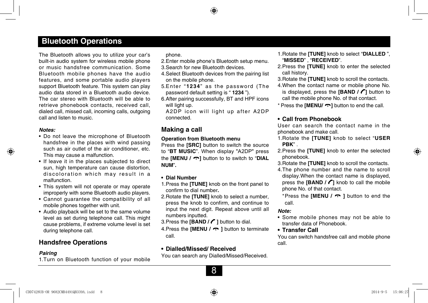 8Bluetooth OperationsTheBluetoothallowsyoutoutilizeyourcar’sbuilt-inaudiosystemforwirelessmobilephoneor music handsfree communication. Some Bluetooth mobile phones have the audio features,andsomeportableaudioplayerssupport Bluetooth feature. This system can play audio data stored in a Bluetooth audio device. The car stereo with Bluetooth will be able to retrievephonebookcontacts,receivedcall,dialedcall,missedcall,incomingcalls,outgoingcall and listen to music.Notes:•DonotleavethemicrophoneofBluetoothhandsfree in the places with wind passing suchasairoutletoftheairconditioner,etc.This may cause a malfunction.• Ifleaveitinthe places subjectedtodirectsun,hightemperaturecancausedistortion,discoloration which may result in a malfunction.• Thissystemwillnotoperateormayoperateimproperly with some Bluetooth audio players.• Cannotguaranteethecompatibilityofallmobile phones together with unit.• Audioplaybackwillbesettothesamevolumelevel as set during telephone call. This might causeproblems,ifextremevolumelevelissetduring telephone call.Handsfree OperationsPairing1.  Turn on Bluetooth function of your mobile phone.2.  Enter mobile phone’s Bluetooth setup menu.3. Search for new Bluetooth devices.4.  Select Bluetooth devices from the pairing list on the mobile phone.5.  Enter  “1234” as the password (The password default setting is “ 1234 ”).6. Afterpairingsuccessfully,BTandHPFiconswill light up.  A2DPiconwilllightupafterA2DPconnected. Making a callOperation from Bluetooth menuPress the [SRC] button to switch the source to “BT MUSIC”. When display &quot;A2DP&quot; press the [MENU /  ] button to to switch to “DIAL NUM”.  •  Dial Number1. Press  the  [TUNE] knob on the front panel to conrmtodialnumber.  2.Rotatethe[TUNE]knobtoselectanumber,presstheknobtoconfirm,andcontinuetoinputthenextdigit.Repeataboveuntilallnumbers inputted.3. Press  the  [BAND /   ] button to dial.4. Press  the  [MENU /   ] button to terminate     call.•  Dialled/Missed/ ReceivedYoucansearchanyDialled/Missed/Received.1.Rotatethe[TUNE] knob to select “DIALLED ”,“MISSED”,“RECEIVED”.2.  Press  the [TUNE] knob to enter the selected call history.3.Rotatethe [TUNE] knob to scroll the contacts.4.WhenthecontactnameormobilephoneNo.isdisplayed,pressthe[BAND /  ] button to callthemobilephoneNo.ofthatcontact.*   Press  the  [MENU/  ] button to end the call.•  Call from PhonebookUser can search the contact name in the phonebook and make call.1.Rotatethe [TUNE] knob to select “USER PBK” .2.  Press  the  [TUNE] knob to enter the selected phonebook.3.Rotatethe[TUNE] knob to scroll the contacts.4.  The phone number and the name to scroll display.Whenthecontactnameisdisplayed,press the [BAND /  ] knob to call the mobile phoneNo.ofthatcontact.  *  Press  the  [MENU /   ] button to end the call.Note:•Somemobilephonesmaynot be able totransfer data of Phonebook.•  Transfer CallYou can switch handsfree call and mobile phone call.CDD7428UB-OR 9682CMB4491QB339A.indd   8 2014-9-5   15:06:27