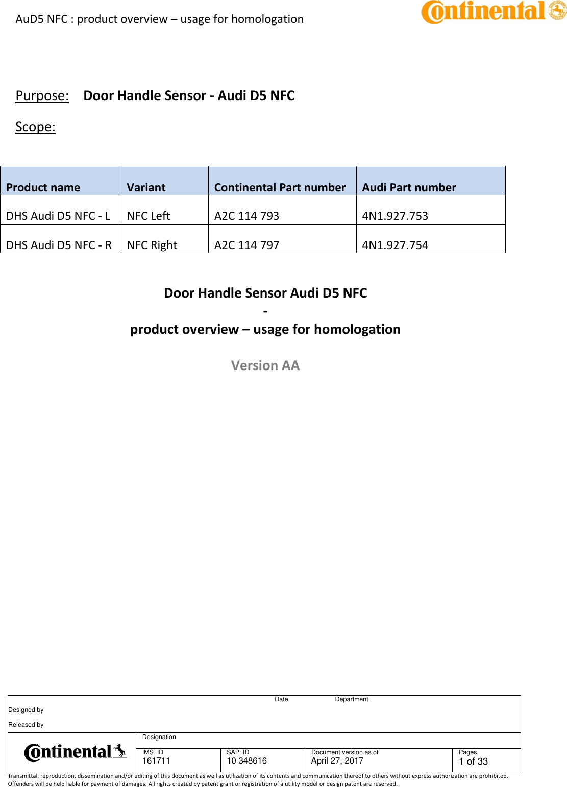 AuD5 NFC : product overview – usage for homologation      Date Department Designed by    Released by     Designation  IMS  ID 161711 SAP  ID 10 348616  Document version as of April 27, 2017  Pages 1 of 33 Transmittal, reproduction, dissemination and/or editing of this document as well as utilization of its contents and communication thereof to others without express authorization are prohibited. Offenders will be held liable for payment of damages. All rights created by patent grant or registration of a utility model or design patent are reserved.       Purpose:  Door Handle Sensor - Audi D5 NFC Scope:  Product name Variant Continental Part number Audi Part number DHS Audi D5 NFC - L NFC Left A2C 114 793 4N1.927.753 DHS Audi D5 NFC - R NFC Right A2C 114 797 4N1.927.754    Door Handle Sensor Audi D5 NFC - product overview – usage for homologation  Version AA       