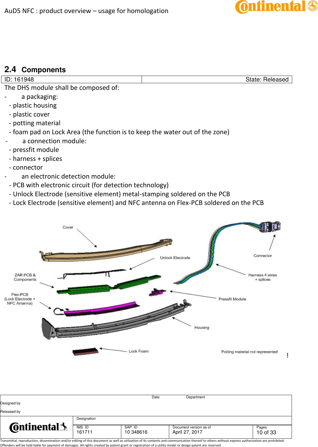 AuD5 NFC : product overview – usage for homologation      Date Department Designed by    Released by     Designation  IMS  ID 161711 SAP  ID 10 348616  Document version as of April 27, 2017  Pages 10 of 33 Transmittal, reproduction, dissemination and/or editing of this document as well as utilization of its contents and communication thereof to others without express authorization are prohibited. Offenders will be held liable for payment of damages. All rights created by patent grant or registration of a utility model or design patent are reserved.      2.4  Components ID: 161948 State: Released The DHS module shall be composed of:  -         a packaging:  - plastic housing  - plastic cover  - potting material  - foam pad on Lock Area (the function is to keep the water out of the zone)  -         a connection module:  - pressfit module  - harness + splices - connector  -         an electronic detection module: - PCB with electronic circuit (for detection technology) - Unlock Electrode (sensitive element) metal-stamping soldered on the PCB  - Lock Electrode (sensitive element) and NFC antenna on Flex-PCB soldered on the PCB   ! 