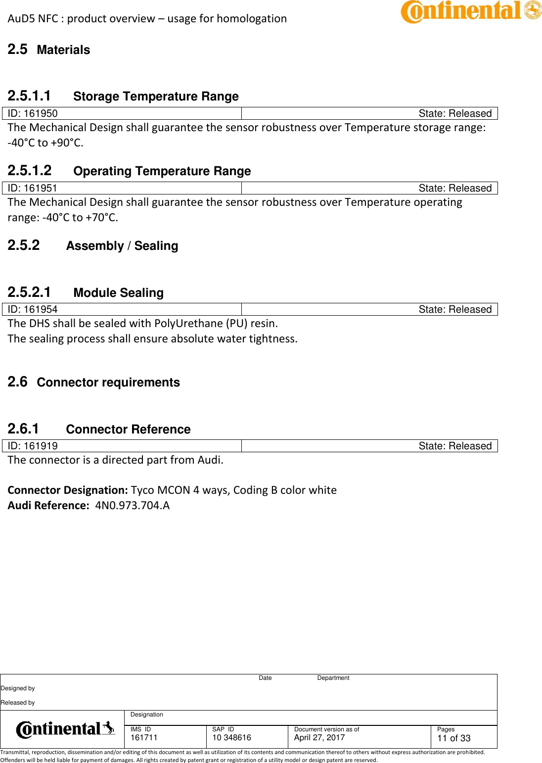 AuD5 NFC : product overview – usage for homologation      Date Department Designed by    Released by     Designation  IMS  ID 161711 SAP  ID 10 348616  Document version as of April 27, 2017  Pages 11 of 33 Transmittal, reproduction, dissemination and/or editing of this document as well as utilization of its contents and communication thereof to others without express authorization are prohibited. Offenders will be held liable for payment of damages. All rights created by patent grant or registration of a utility model or design patent are reserved.   2.5  Materials  2.5.1.1  Storage Temperature Range ID: 161950 State: Released The Mechanical Design shall guarantee the sensor robustness over Temperature storage range: -40°C to +90°C. 2.5.1.2  Operating Temperature Range ID: 161951 State: Released The Mechanical Design shall guarantee the sensor robustness over Temperature operating range: -40°C to +70°C. 2.5.2  Assembly / Sealing  2.5.2.1  Module Sealing ID: 161954 State: Released The DHS shall be sealed with PolyUrethane (PU) resin. The sealing process shall ensure absolute water tightness.  2.6  Connector requirements  2.6.1  Connector Reference ID: 161919 State: Released The connector is a directed part from Audi.   Connector Designation: Tyco MCON 4 ways, Coding B color white Audi Reference:  4N0.973.704.A     