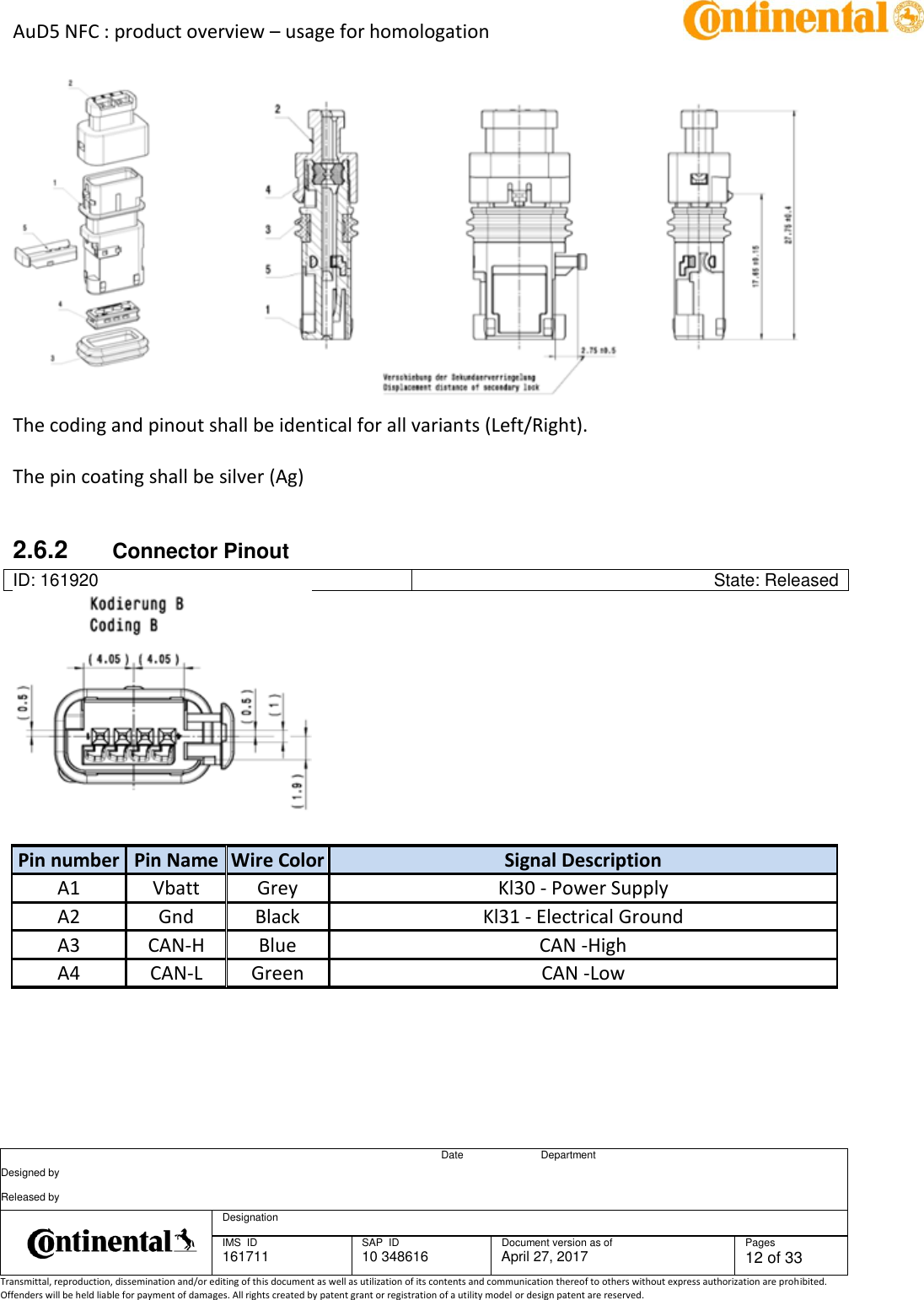 AuD5 NFC : product overview – usage for homologation      Date Department Designed by    Released by     Designation  IMS  ID 161711 SAP  ID 10 348616  Document version as of April 27, 2017  Pages 12 of 33 Transmittal, reproduction, dissemination and/or editing of this document as well as utilization of its contents and communication thereof to others without express authorization are prohibited. Offenders will be held liable for payment of damages. All rights created by patent grant or registration of a utility model or design patent are reserved.     The coding and pinout shall be identical for all variants (Left/Right).    The pin coating shall be silver (Ag)   2.6.2  Connector Pinout ID: 161920 State: Released     Pin number Pin Name Wire Color Signal Description A1 Vbatt Grey Kl30 - Power Supply A2 Gnd Black Kl31 - Electrical Ground A3 CAN-H Blue CAN -High A4 CAN-L Green CAN -Low      