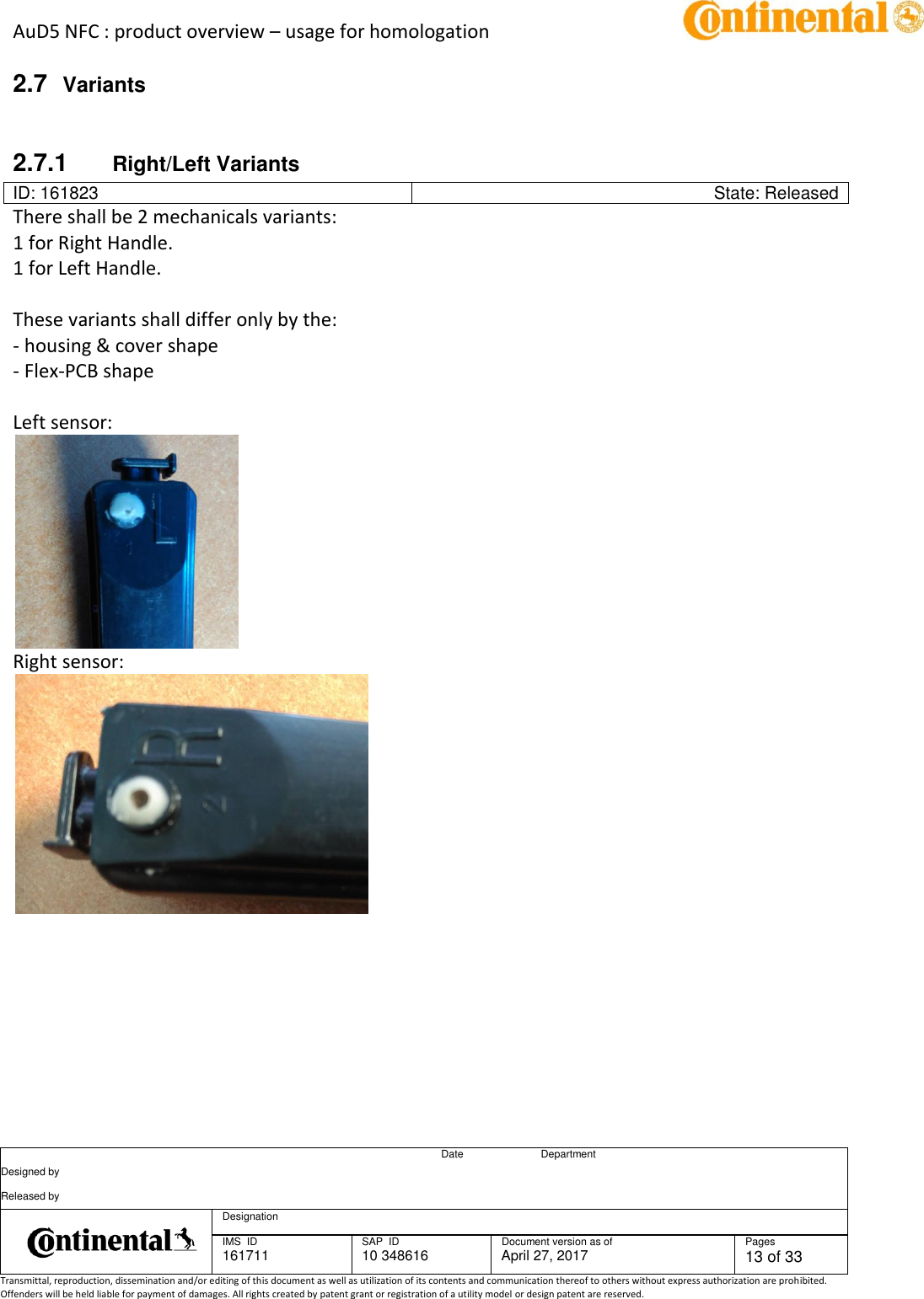 AuD5 NFC : product overview – usage for homologation      Date Department Designed by    Released by     Designation  IMS  ID 161711 SAP  ID 10 348616  Document version as of April 27, 2017  Pages 13 of 33 Transmittal, reproduction, dissemination and/or editing of this document as well as utilization of its contents and communication thereof to others without express authorization are prohibited. Offenders will be held liable for payment of damages. All rights created by patent grant or registration of a utility model or design patent are reserved.   2.7  Variants  2.7.1  Right/Left Variants ID: 161823 State: Released There shall be 2 mechanicals variants: 1 for Right Handle. 1 for Left Handle.   These variants shall differ only by the: - housing &amp; cover shape - Flex-PCB shape  Left sensor:  Right sensor:    