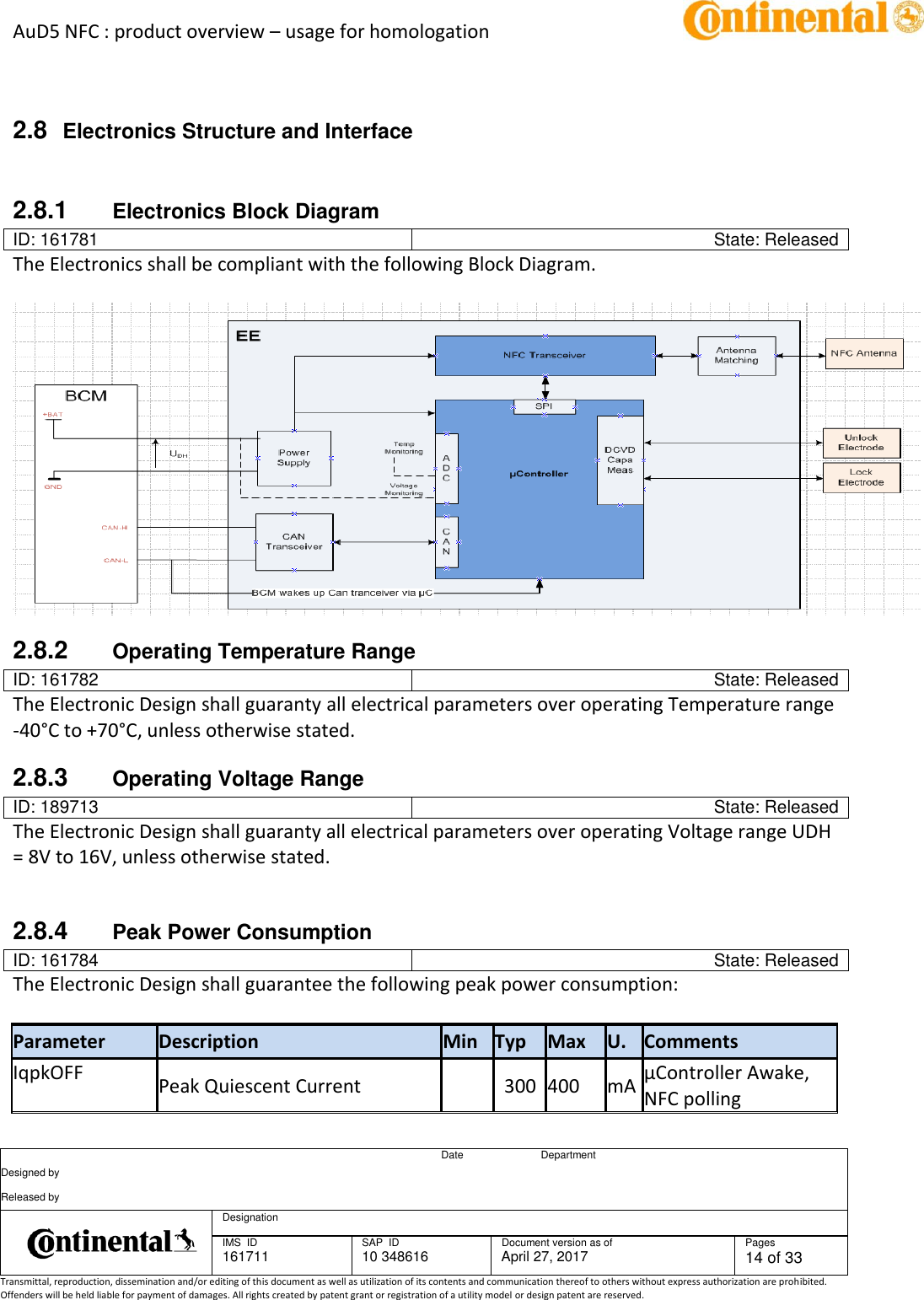 AuD5 NFC : product overview – usage for homologation      Date Department Designed by    Released by     Designation  IMS  ID 161711 SAP  ID 10 348616  Document version as of April 27, 2017  Pages 14 of 33 Transmittal, reproduction, dissemination and/or editing of this document as well as utilization of its contents and communication thereof to others without express authorization are prohibited. Offenders will be held liable for payment of damages. All rights created by patent grant or registration of a utility model or design patent are reserved.    2.8  Electronics Structure and Interface  2.8.1  Electronics Block Diagram ID: 161781 State: Released The Electronics shall be compliant with the following Block Diagram.    2.8.2  Operating Temperature Range ID: 161782 State: Released The Electronic Design shall guaranty all electrical parameters over operating Temperature range -40°C to +70°C, unless otherwise stated. 2.8.3  Operating Voltage Range ID: 189713 State: Released The Electronic Design shall guaranty all electrical parameters over operating Voltage range UDH = 8V to 16V, unless otherwise stated.   2.8.4  Peak Power Consumption ID: 161784 State: Released The Electronic Design shall guarantee the following peak power consumption:   Parameter Description Min Typ Max U. Comments IqpkOFF   Peak Quiescent Current      300 400 mA µController Awake, NFC polling 