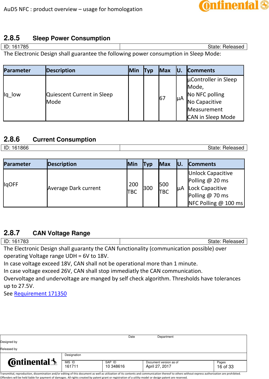 AuD5 NFC : product overview – usage for homologation      Date Department Designed by    Released by     Designation  IMS  ID 161711 SAP  ID 10 348616  Document version as of April 27, 2017  Pages 16 of 33 Transmittal, reproduction, dissemination and/or editing of this document as well as utilization of its contents and communication thereof to others without express authorization are prohibited. Offenders will be held liable for payment of damages. All rights created by patent grant or registration of a utility model or design patent are reserved.    2.8.5  Sleep Power Consumption ID: 161785 State: Released The Electronic Design shall guarantee the following power consumption in Sleep Mode:   Parameter Description Min Typ Max U. Comments Iq_low   Quiescent Current in Sleep Mode       67 µA µController in Sleep Mode, No NFC polling No Capacitive Measurement CAN in Sleep Mode   2.8.6  Current Consumption ID: 161866 State: Released  Parameter Description Min Typ Max U. Comments IqOFF   Average Dark current   200 TBC 300 500 TBC µA Unlock Capacitive Polling @ 20 ms Lock Capacitive Polling @ 70 ms NFC Polling @ 100 ms    2.8.7  CAN Voltage Range ID: 161783 State: Released The Electronic Design shall guaranty the CAN functionality (communication possible) over operating Voltage range UDH = 6V to 18V. In case voltage exceed 18V, CAN shall not be operational more than 1 minute. In case voltage exceed 26V, CAN shall stop immediatly the CAN communication. Overvoltage and undervoltage are manged by self check algorithm. Thresholds have tolerances up to 27.5V. See Requirement 171350     