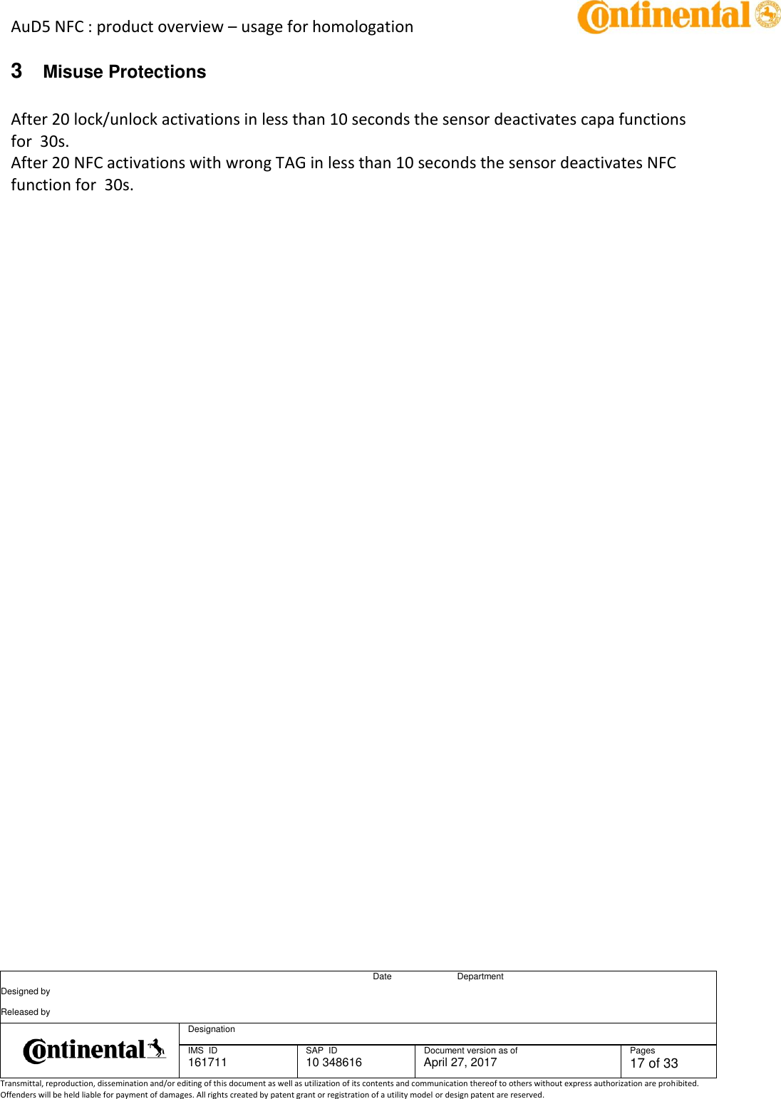 AuD5 NFC : product overview – usage for homologation      Date Department Designed by    Released by     Designation  IMS  ID 161711 SAP  ID 10 348616  Document version as of April 27, 2017  Pages 17 of 33 Transmittal, reproduction, dissemination and/or editing of this document as well as utilization of its contents and communication thereof to others without express authorization are prohibited. Offenders will be held liable for payment of damages. All rights created by patent grant or registration of a utility model or design patent are reserved.   3  Misuse Protections  After 20 lock/unlock activations in less than 10 seconds the sensor deactivates capa functions for  30s. After 20 NFC activations with wrong TAG in less than 10 seconds the sensor deactivates NFC function for  30s.       