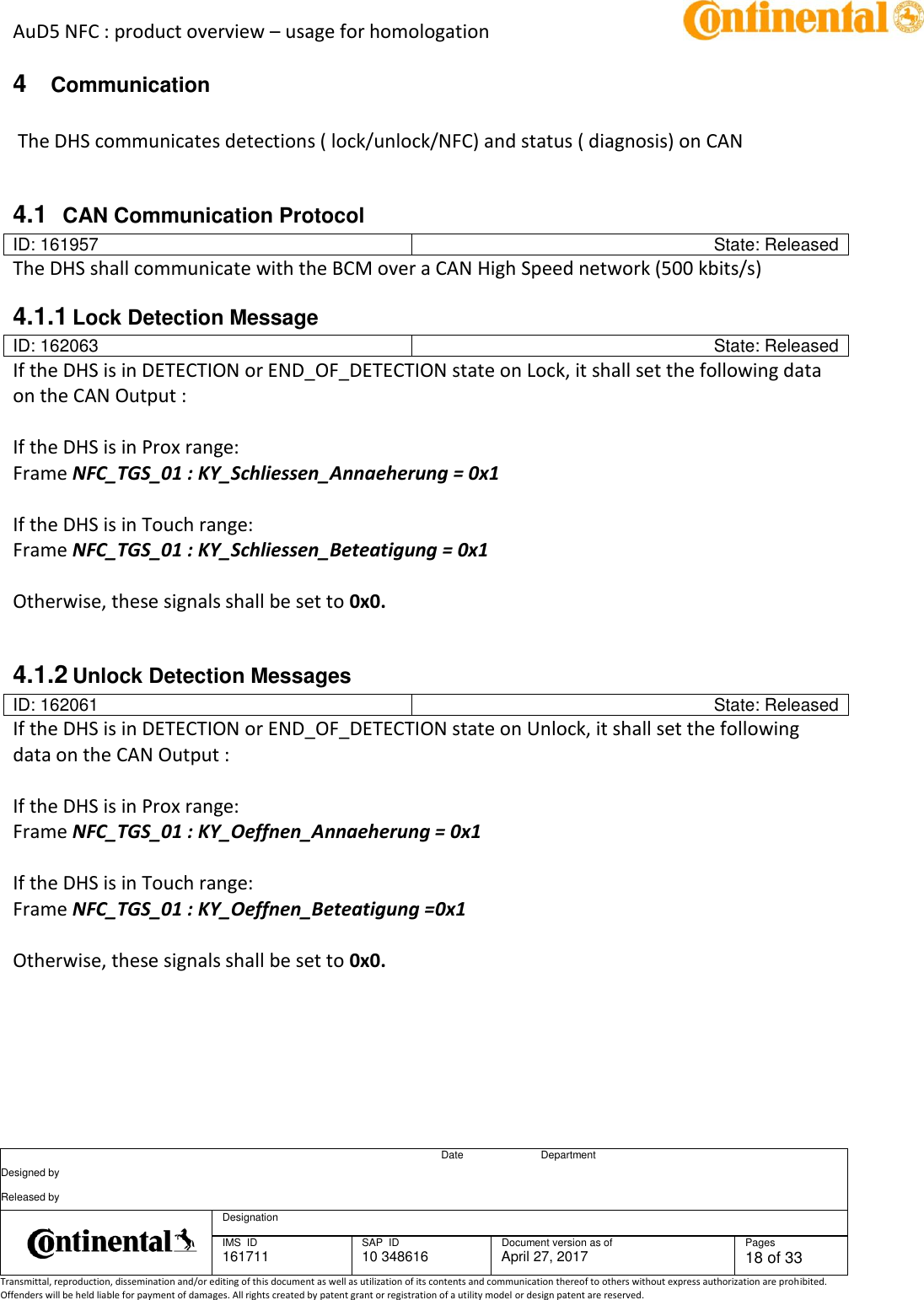 AuD5 NFC : product overview – usage for homologation      Date Department Designed by    Released by     Designation  IMS  ID 161711 SAP  ID 10 348616  Document version as of April 27, 2017  Pages 18 of 33 Transmittal, reproduction, dissemination and/or editing of this document as well as utilization of its contents and communication thereof to others without express authorization are prohibited. Offenders will be held liable for payment of damages. All rights created by patent grant or registration of a utility model or design patent are reserved.   4  Communication     The DHS communicates detections ( lock/unlock/NFC) and status ( diagnosis) on CAN  4.1  CAN Communication Protocol ID: 161957 State: Released The DHS shall communicate with the BCM over a CAN High Speed network (500 kbits/s) 4.1.1 Lock Detection Message ID: 162063 State: Released If the DHS is in DETECTION or END_OF_DETECTION state on Lock, it shall set the following data on the CAN Output :   If the DHS is in Prox range: Frame NFC_TGS_01 : KY_Schliessen_Annaeherung = 0x1   If the DHS is in Touch range: Frame NFC_TGS_01 : KY_Schliessen_Beteatigung = 0x1   Otherwise, these signals shall be set to 0x0.     4.1.2 Unlock Detection Messages ID: 162061 State: Released If the DHS is in DETECTION or END_OF_DETECTION state on Unlock, it shall set the following data on the CAN Output :   If the DHS is in Prox range: Frame NFC_TGS_01 : KY_Oeffnen_Annaeherung = 0x1    If the DHS is in Touch range: Frame NFC_TGS_01 : KY_Oeffnen_Beteatigung =0x1   Otherwise, these signals shall be set to 0x0.       