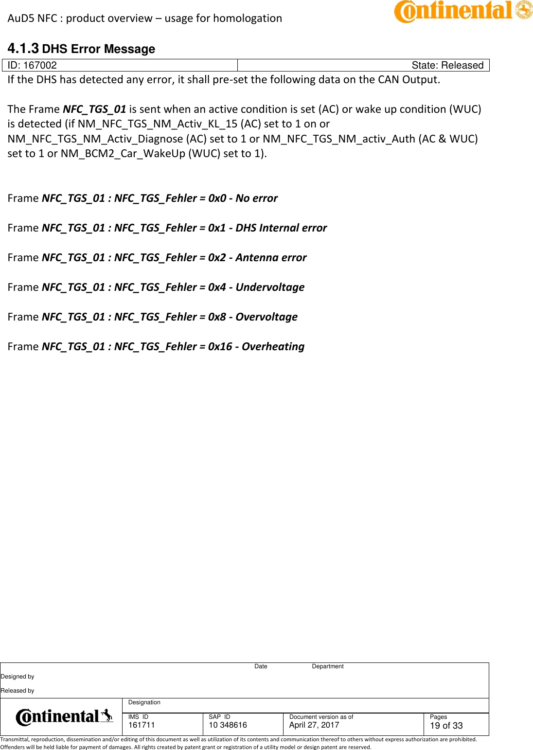 AuD5 NFC : product overview – usage for homologation      Date Department Designed by    Released by     Designation  IMS  ID 161711 SAP  ID 10 348616  Document version as of April 27, 2017  Pages 19 of 33 Transmittal, reproduction, dissemination and/or editing of this document as well as utilization of its contents and communication thereof to others without express authorization are prohibited. Offenders will be held liable for payment of damages. All rights created by patent grant or registration of a utility model or design patent are reserved.   4.1.3 DHS Error Message ID: 167002 State: Released If the DHS has detected any error, it shall pre-set the following data on the CAN Output.  The Frame NFC_TGS_01 is sent when an active condition is set (AC) or wake up condition (WUC) is detected (if NM_NFC_TGS_NM_Activ_KL_15 (AC) set to 1 on or NM_NFC_TGS_NM_Activ_Diagnose (AC) set to 1 or NM_NFC_TGS_NM_activ_Auth (AC &amp; WUC) set to 1 or NM_BCM2_Car_WakeUp (WUC) set to 1).     Frame NFC_TGS_01 : NFC_TGS_Fehler = 0x0 - No error    Frame NFC_TGS_01 : NFC_TGS_Fehler = 0x1 - DHS Internal error    Frame NFC_TGS_01 : NFC_TGS_Fehler = 0x2 - Antenna error   Frame NFC_TGS_01 : NFC_TGS_Fehler = 0x4 - Undervoltage   Frame NFC_TGS_01 : NFC_TGS_Fehler = 0x8 - Overvoltage    Frame NFC_TGS_01 : NFC_TGS_Fehler = 0x16 - Overheating        