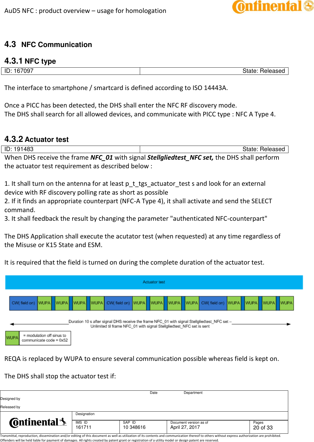 AuD5 NFC : product overview – usage for homologation      Date Department Designed by    Released by     Designation  IMS  ID 161711 SAP  ID 10 348616  Document version as of April 27, 2017  Pages 20 of 33 Transmittal, reproduction, dissemination and/or editing of this document as well as utilization of its contents and communication thereof to others without express authorization are prohibited. Offenders will be held liable for payment of damages. All rights created by patent grant or registration of a utility model or design patent are reserved.    4.3  NFC Communication 4.3.1 NFC type ID: 167097 State: Released  The interface to smartphone / smartcard is defined according to ISO 14443A.   Once a PICC has been detected, the DHS shall enter the NFC RF discovery mode. The DHS shall search for all allowed devices, and communicate with PICC type : NFC A Type 4.   4.3.2 Actuator test ID: 191483 State: Released When DHS receive the frame NFC_01 with signal Stellgliedtest_NFC set, the DHS shall perform the actuator test requirement as described below :   1. It shall turn on the antenna for at least p_t_tgs_actuator_test s and look for an external device with RF discovery polling rate as short as possible 2. If it finds an appropriate counterpart (NFC-A Type 4), it shall activate and send the SELECT command. 3. It shall feedback the result by changing the parameter &quot;authenticated NFC-counterpart&quot;   The DHS Application shall execute the acutator test (when requested) at any time regardless of the Misuse or K15 State and ESM.   It is required that the field is turned on during the complete duration of the actuator test.      REQA is replaced by WUPA to ensure several communication possible whereas field is kept on.   The DHS shall stop the actuator test if: 