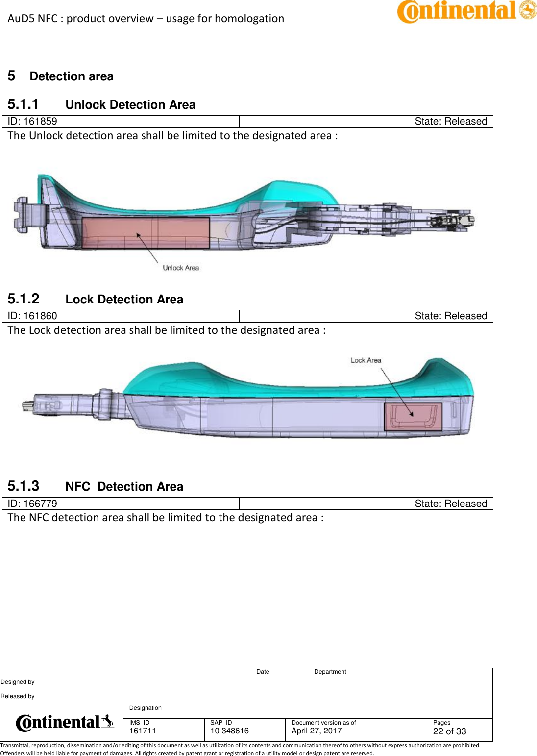 AuD5 NFC : product overview – usage for homologation      Date Department Designed by    Released by     Designation  IMS  ID 161711 SAP  ID 10 348616  Document version as of April 27, 2017  Pages 22 of 33 Transmittal, reproduction, dissemination and/or editing of this document as well as utilization of its contents and communication thereof to others without express authorization are prohibited. Offenders will be held liable for payment of damages. All rights created by patent grant or registration of a utility model or design patent are reserved.    5  Detection area 5.1.1  Unlock Detection Area ID: 161859 State: Released The Unlock detection area shall be limited to the designated area :    5.1.2  Lock Detection Area ID: 161860 State: Released The Lock detection area shall be limited to the designated area :      5.1.3  NFC  Detection Area ID: 166779 State: Released The NFC detection area shall be limited to the designated area : 