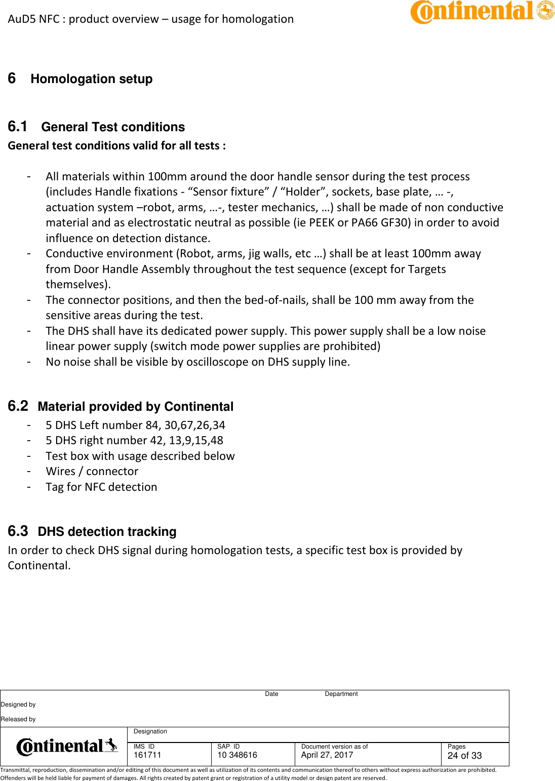 AuD5 NFC : product overview – usage for homologation      Date Department Designed by    Released by     Designation  IMS  ID 161711 SAP  ID 10 348616  Document version as of April 27, 2017  Pages 24 of 33 Transmittal, reproduction, dissemination and/or editing of this document as well as utilization of its contents and communication thereof to others without express authorization are prohibited. Offenders will be held liable for payment of damages. All rights created by patent grant or registration of a utility model or design patent are reserved.    6  Homologation setup  6.1   General Test conditions General test conditions valid for all tests :    -  All materials within 100mm around the door handle sensor during the test process (includes Handle fixations - “Sensor fixture” / “Holder”, sockets, base plate, … -, actuation system –robot, arms, …-, tester mechanics, …) shall be made of non conductive material and as electrostatic neutral as possible (ie PEEK or PA66 GF30) in order to avoid influence on detection distance. -  Conductive environment (Robot, arms, jig walls, etc …) shall be at least 100mm away from Door Handle Assembly throughout the test sequence (except for Targets themselves). -  The connector positions, and then the bed-of-nails, shall be 100 mm away from the sensitive areas during the test. -  The DHS shall have its dedicated power supply. This power supply shall be a low noise linear power supply (switch mode power supplies are prohibited) -  No noise shall be visible by oscilloscope on DHS supply line.  6.2  Material provided by Continental -  5 DHS Left number 84, 30,67,26,34 -  5 DHS right number 42, 13,9,15,48 -  Test box with usage described below -  Wires / connector -  Tag for NFC detection  6.3  DHS detection tracking In order to check DHS signal during homologation tests, a specific test box is provided by Continental. 