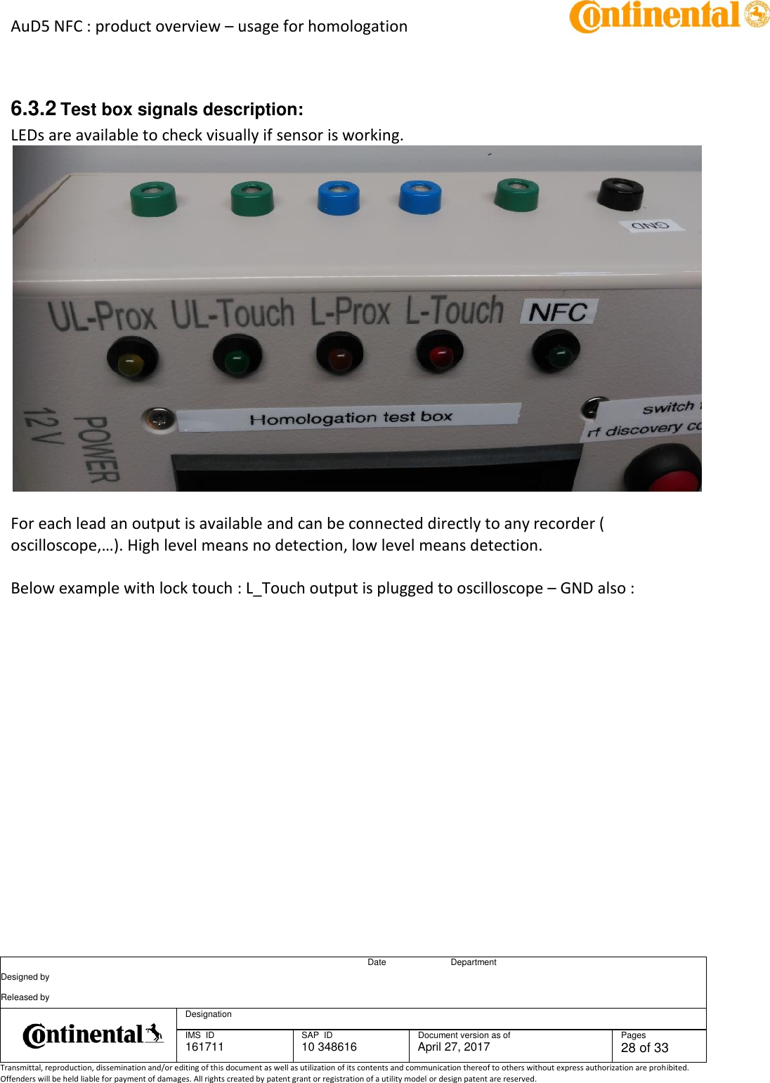 AuD5 NFC : product overview – usage for homologation      Date Department Designed by    Released by     Designation  IMS  ID 161711 SAP  ID 10 348616  Document version as of April 27, 2017  Pages 28 of 33 Transmittal, reproduction, dissemination and/or editing of this document as well as utilization of its contents and communication thereof to others without express authorization are prohibited. Offenders will be held liable for payment of damages. All rights created by patent grant or registration of a utility model or design patent are reserved.    6.3.2 Test box signals description: LEDs are available to check visually if sensor is working.   For each lead an output is available and can be connected directly to any recorder ( oscilloscope,…). High level means no detection, low level means detection.  Below example with lock touch : L_Touch output is plugged to oscilloscope – GND also : 