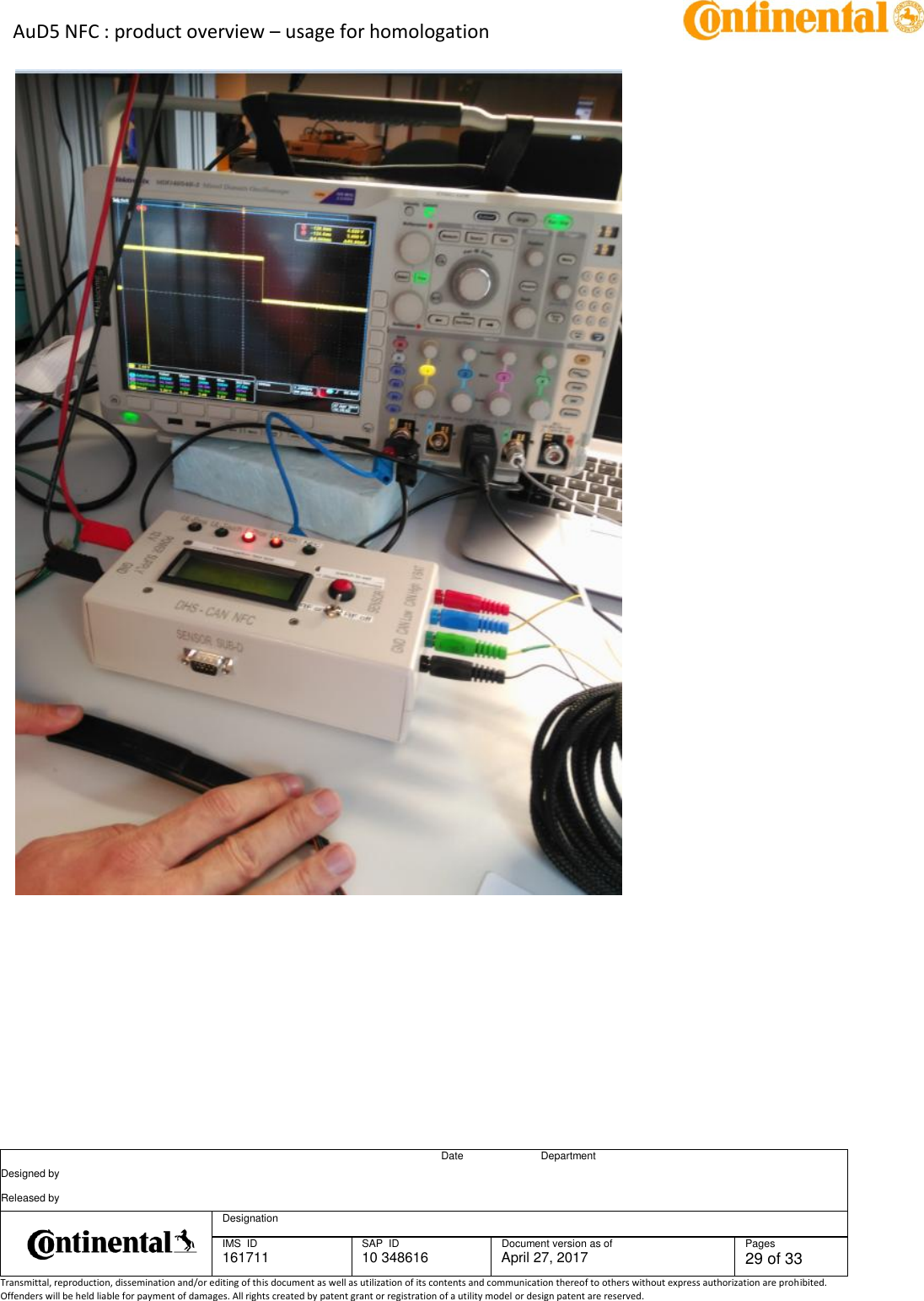 AuD5 NFC : product overview – usage for homologation      Date Department Designed by    Released by     Designation  IMS  ID 161711 SAP  ID 10 348616  Document version as of April 27, 2017  Pages 29 of 33 Transmittal, reproduction, dissemination and/or editing of this document as well as utilization of its contents and communication thereof to others without express authorization are prohibited. Offenders will be held liable for payment of damages. All rights created by patent grant or registration of a utility model or design patent are reserved.         