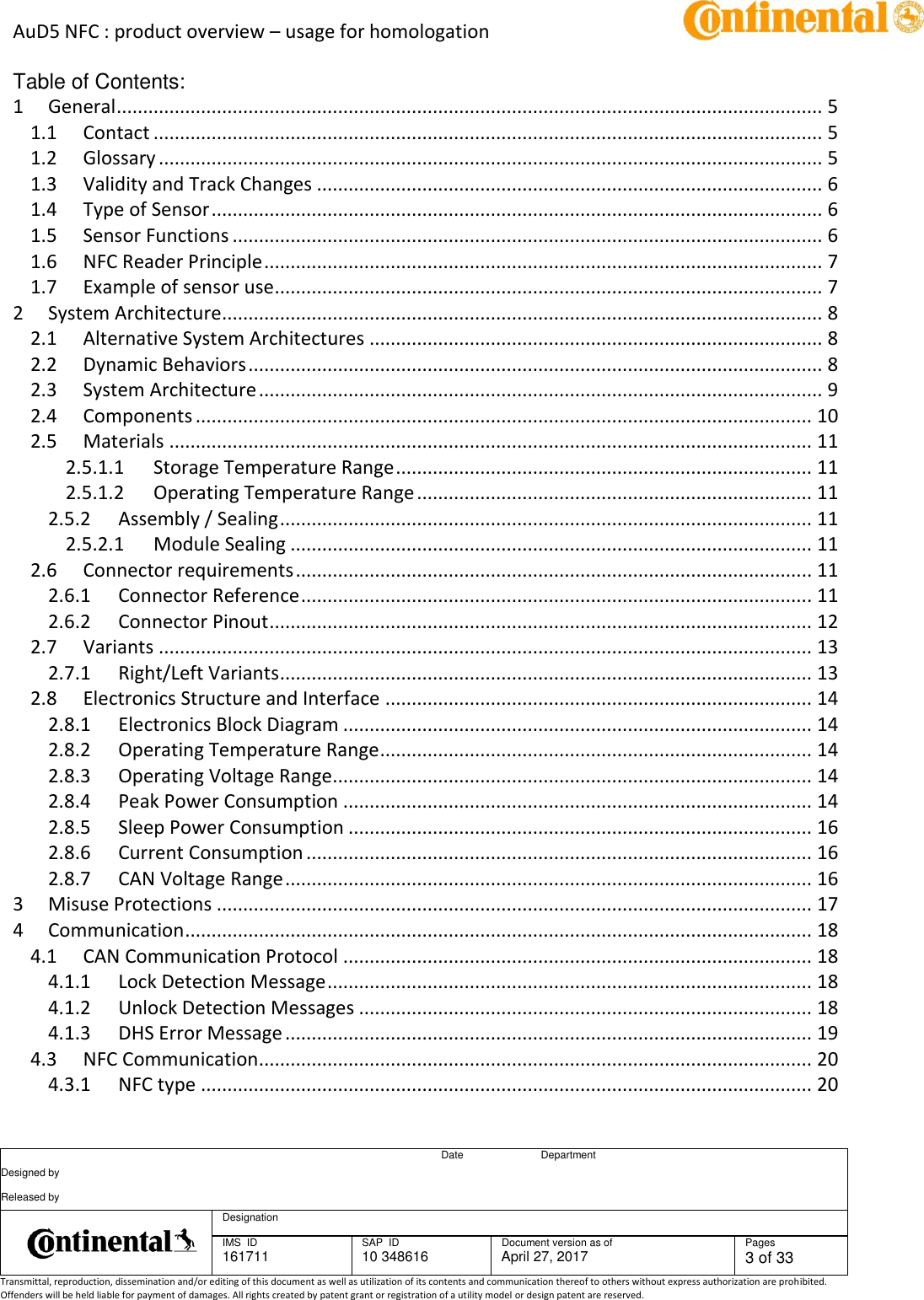 AuD5 NFC : product overview – usage for homologation      Date Department Designed by    Released by     Designation  IMS  ID 161711 SAP  ID 10 348616  Document version as of April 27, 2017  Pages 3 of 33 Transmittal, reproduction, dissemination and/or editing of this document as well as utilization of its contents and communication thereof to others without express authorization are prohibited. Offenders will be held liable for payment of damages. All rights created by patent grant or registration of a utility model or design patent are reserved.   Table of Contents: 1 General ...................................................................................................................................... 5 1.1 Contact ............................................................................................................................... 5 1.2 Glossary .............................................................................................................................. 5 1.3 Validity and Track Changes ................................................................................................ 6 1.4 Type of Sensor .................................................................................................................... 6 1.5 Sensor Functions ................................................................................................................ 6 1.6 NFC Reader Principle .......................................................................................................... 7 1.7 Example of sensor use ........................................................................................................ 7 2 System Architecture .................................................................................................................. 8 2.1 Alternative System Architectures ...................................................................................... 8 2.2 Dynamic Behaviors ............................................................................................................. 8 2.3 System Architecture ........................................................................................................... 9 2.4 Components ..................................................................................................................... 10 2.5 Materials .......................................................................................................................... 11 2.5.1.1 Storage Temperature Range ............................................................................... 11 2.5.1.2 Operating Temperature Range ........................................................................... 11 2.5.2 Assembly / Sealing ..................................................................................................... 11 2.5.2.1 Module Sealing ................................................................................................... 11 2.6 Connector requirements .................................................................................................. 11 2.6.1 Connector Reference ................................................................................................. 11 2.6.2 Connector Pinout ....................................................................................................... 12 2.7 Variants ............................................................................................................................ 13 2.7.1 Right/Left Variants ..................................................................................................... 13 2.8 Electronics Structure and Interface ................................................................................. 14 2.8.1 Electronics Block Diagram ......................................................................................... 14 2.8.2 Operating Temperature Range .................................................................................. 14 2.8.3 Operating Voltage Range ........................................................................................... 14 2.8.4 Peak Power Consumption ......................................................................................... 14 2.8.5 Sleep Power Consumption ........................................................................................ 16 2.8.6 Current Consumption ................................................................................................ 16 2.8.7 CAN Voltage Range .................................................................................................... 16 3 Misuse Protections ................................................................................................................. 17 4 Communication ....................................................................................................................... 18 4.1 CAN Communication Protocol ......................................................................................... 18 4.1.1 Lock Detection Message ............................................................................................ 18 4.1.2 Unlock Detection Messages ...................................................................................... 18 4.1.3 DHS Error Message .................................................................................................... 19 4.3 NFC Communication ......................................................................................................... 20 4.3.1 NFC type .................................................................................................................... 20 