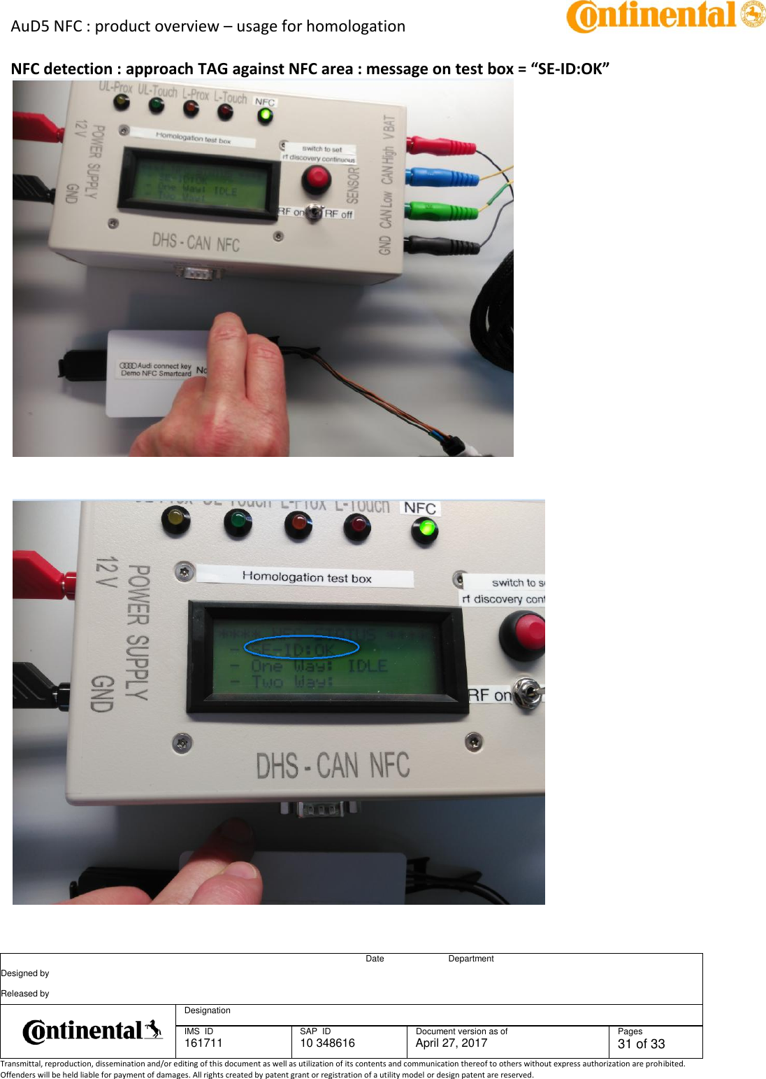 AuD5 NFC : product overview – usage for homologation      Date Department Designed by    Released by     Designation  IMS  ID 161711 SAP  ID 10 348616  Document version as of April 27, 2017  Pages 31 of 33 Transmittal, reproduction, dissemination and/or editing of this document as well as utilization of its contents and communication thereof to others without express authorization are prohibited. Offenders will be held liable for payment of damages. All rights created by patent grant or registration of a utility model or design patent are reserved.   NFC detection : approach TAG against NFC area : message on test box = “SE-ID:OK”      