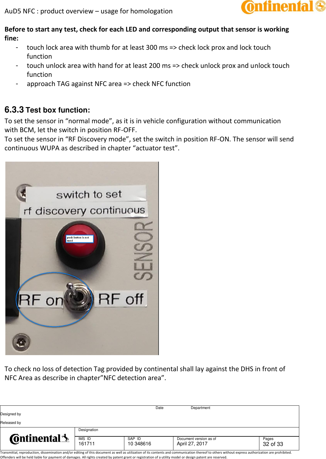 AuD5 NFC : product overview – usage for homologation      Date Department Designed by    Released by     Designation  IMS  ID 161711 SAP  ID 10 348616  Document version as of April 27, 2017  Pages 32 of 33 Transmittal, reproduction, dissemination and/or editing of this document as well as utilization of its contents and communication thereof to others without express authorization are prohibited. Offenders will be held liable for payment of damages. All rights created by patent grant or registration of a utility model or design patent are reserved.   Before to start any test, check for each LED and corresponding output that sensor is working fine: -  touch lock area with thumb for at least 300 ms =&gt; check lock prox and lock touch function -  touch unlock area with hand for at least 200 ms =&gt; check unlock prox and unlock touch function -  approach TAG against NFC area =&gt; check NFC function  6.3.3 Test box function: To set the sensor in “normal mode”, as it is in vehicle configuration without communication with BCM, let the switch in position RF-OFF. To set the sensor in “RF Discovery mode”, set the switch in position RF-ON. The sensor will send continuous WUPA as described in chapter “actuator test”.     To check no loss of detection Tag provided by continental shall lay against the DHS in front of NFC Area as describe in chapter”NFC detection area”.  