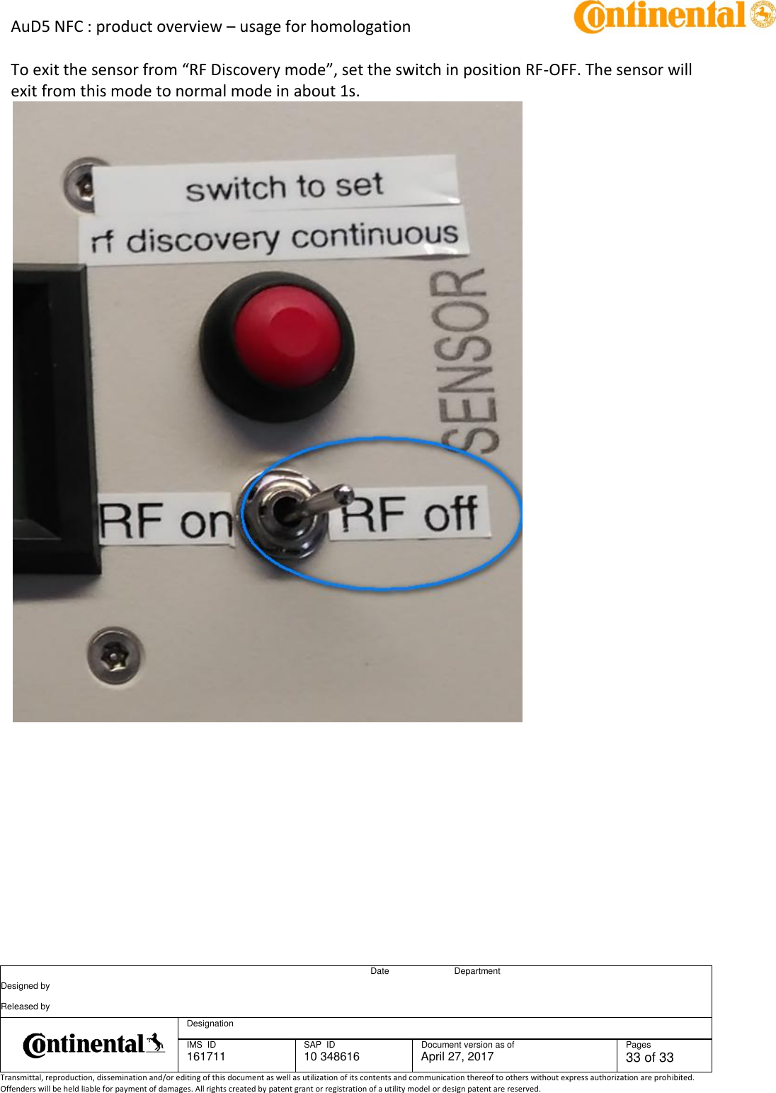 AuD5 NFC : product overview – usage for homologation      Date Department Designed by    Released by     Designation  IMS  ID 161711 SAP  ID 10 348616  Document version as of April 27, 2017  Pages 33 of 33 Transmittal, reproduction, dissemination and/or editing of this document as well as utilization of its contents and communication thereof to others without express authorization are prohibited. Offenders will be held liable for payment of damages. All rights created by patent grant or registration of a utility model or design patent are reserved.   To exit the sensor from “RF Discovery mode”, set the switch in position RF-OFF. The sensor will exit from this mode to normal mode in about 1s.  
