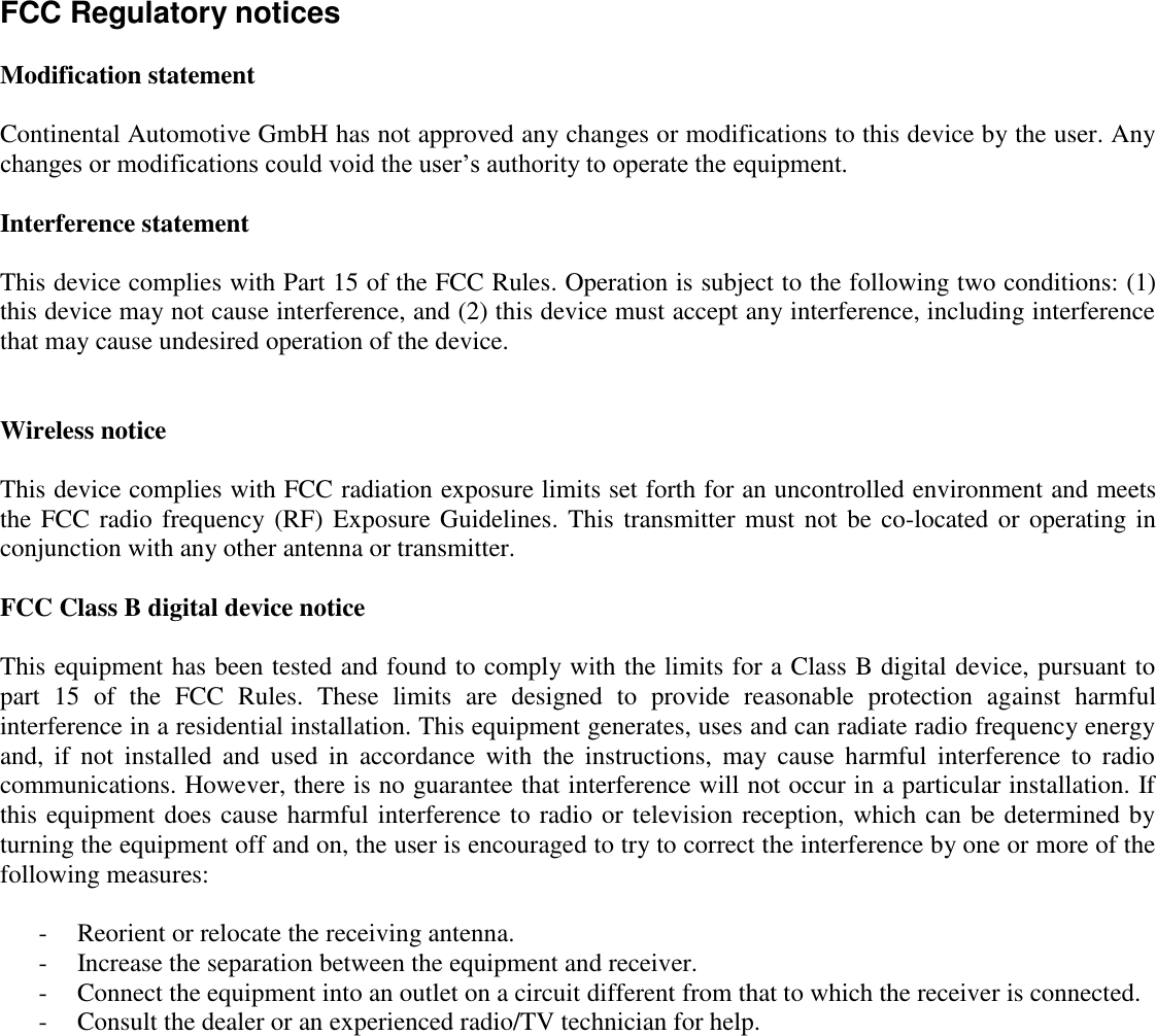 FCC Regulatory notices  Modification statement  Continental Automotive GmbH has not approved any changes or modifications to this device by the user. Any changes or modifications could void the user’s authority to operate the equipment.  Interference statement   This device complies with Part 15 of the FCC Rules. Operation is subject to the following two conditions: (1) this device may not cause interference, and (2) this device must accept any interference, including interference that may cause undesired operation of the device.   Wireless notice  This device complies with FCC radiation exposure limits set forth for an uncontrolled environment and meets the FCC radio frequency  (RF) Exposure Guidelines. This transmitter must not be co-located or operating in conjunction with any other antenna or transmitter.  FCC Class B digital device notice  This equipment has been tested and found to comply with the limits for a Class B digital device, pursuant to part  15  of  the  FCC  Rules.  These  limits  are  designed  to  provide  reasonable  protection  against  harmful interference in a residential installation. This equipment generates, uses and can radiate radio frequency energy and,  if  not  installed  and  used  in  accordance  with  the  instructions,  may  cause  harmful  interference  to  radio communications. However, there is no guarantee that interference will not occur in a particular installation. If this equipment does cause harmful interference to radio or television reception, which can be determined by turning the equipment off and on, the user is encouraged to try to correct the interference by one or more of the following measures:  - Reorient or relocate the receiving antenna. - Increase the separation between the equipment and receiver.  - Connect the equipment into an outlet on a circuit different from that to which the receiver is connected.  - Consult the dealer or an experienced radio/TV technician for help. 