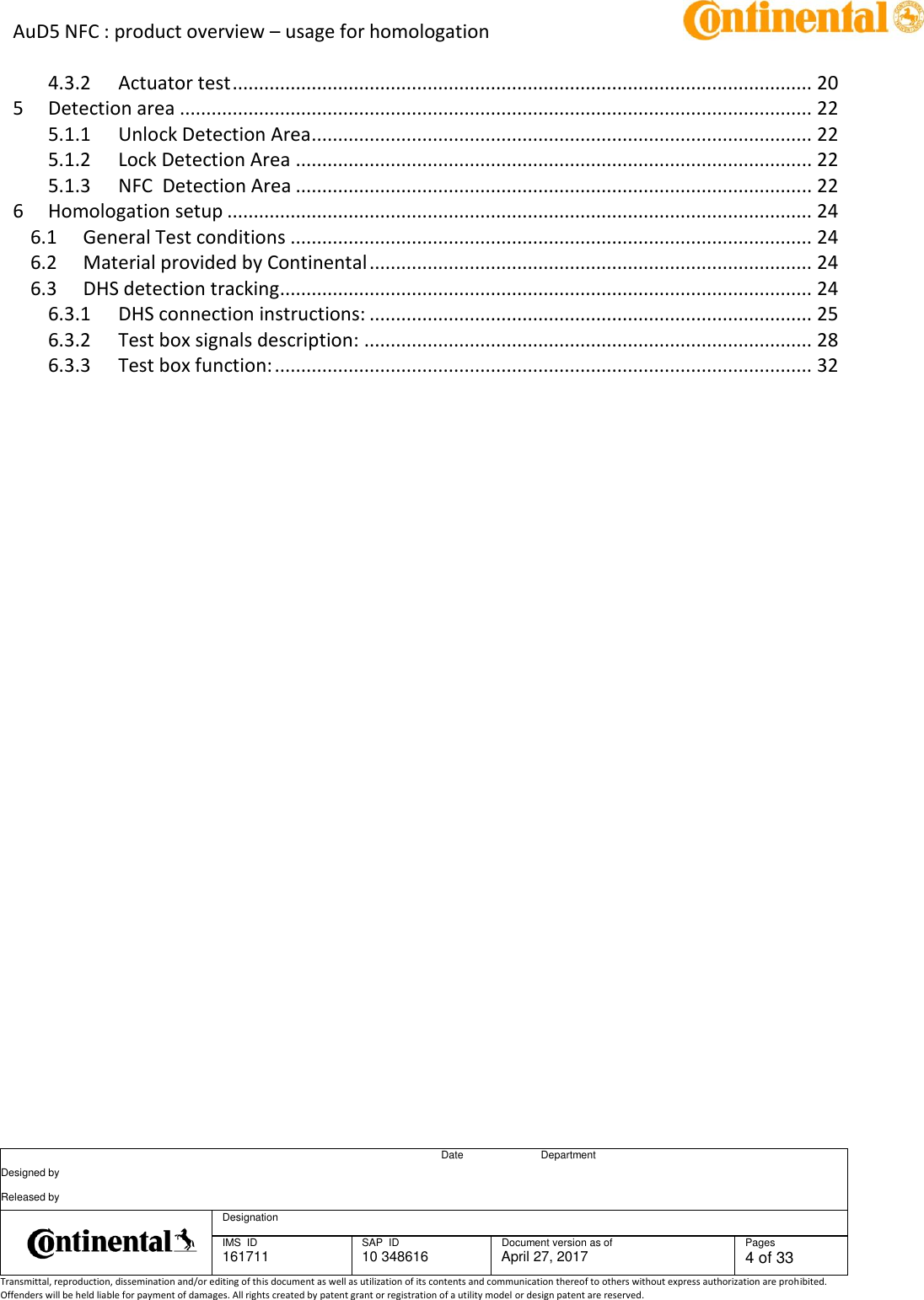 AuD5 NFC : product overview – usage for homologation      Date Department Designed by    Released by     Designation  IMS  ID 161711 SAP  ID 10 348616  Document version as of April 27, 2017  Pages 4 of 33 Transmittal, reproduction, dissemination and/or editing of this document as well as utilization of its contents and communication thereof to others without express authorization are prohibited. Offenders will be held liable for payment of damages. All rights created by patent grant or registration of a utility model or design patent are reserved.   4.3.2 Actuator test .............................................................................................................. 20 5 Detection area ........................................................................................................................ 22 5.1.1 Unlock Detection Area ............................................................................................... 22 5.1.2 Lock Detection Area .................................................................................................. 22 5.1.3 NFC  Detection Area .................................................................................................. 22 6 Homologation setup ............................................................................................................... 24 6.1 General Test conditions ................................................................................................... 24 6.2 Material provided by Continental .................................................................................... 24 6.3 DHS detection tracking ..................................................................................................... 24 6.3.1 DHS connection instructions: .................................................................................... 25 6.3.2 Test box signals description: ..................................................................................... 28 6.3.3 Test box function: ...................................................................................................... 32    