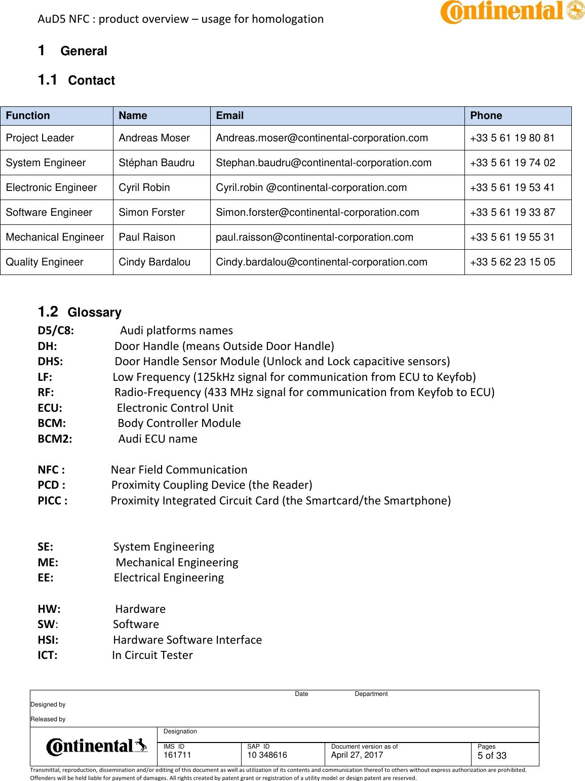 AuD5 NFC : product overview – usage for homologation      Date Department Designed by    Released by     Designation  IMS  ID 161711 SAP  ID 10 348616  Document version as of April 27, 2017  Pages 5 of 33 Transmittal, reproduction, dissemination and/or editing of this document as well as utilization of its contents and communication thereof to others without express authorization are prohibited. Offenders will be held liable for payment of damages. All rights created by patent grant or registration of a utility model or design patent are reserved.   1  General 1.1  Contact   Function Name Email Phone Project Leader Andreas Moser Andreas.moser@continental-corporation.com +33 5 61 19 80 81 System Engineer Stéphan Baudru Stephan.baudru@continental-corporation.com +33 5 61 19 74 02 Electronic Engineer Cyril Robin Cyril.robin @continental-corporation.com +33 5 61 19 53 41 Software Engineer  Simon Forster Simon.forster@continental-corporation.com +33 5 61 19 33 87 Mechanical Engineer  Paul Raison paul.raisson@continental-corporation.com +33 5 61 19 55 31   Quality Engineer Cindy Bardalou Cindy.bardalou@continental-corporation.com +33 5 62 23 15 05   1.2  Glossary D5/C8:                Audi platforms names DH:                    Door Handle (means Outside Door Handle) DHS:                  Door Handle Sensor Module (Unlock and Lock capacitive sensors) LF:                     Low Frequency (125kHz signal for communication from ECU to Keyfob) RF:                     Radio-Frequency (433 MHz signal for communication from Keyfob to ECU) ECU:                   Electronic Control Unit BCM:                  Body Controller Module BCM2:                Audi ECU name   NFC :                Near Field Communication  PCD :                Proximity Coupling Device (the Reader)  PICC :               Proximity Integrated Circuit Card (the Smartcard/the Smartphone)     SE:                     System Engineering  ME:                    Mechanical Engineering  EE:                     Electrical Engineering   HW:                   Hardware SW:                   Software HSI:                   Hardware Software Interface ICT:                   In Circuit Tester 