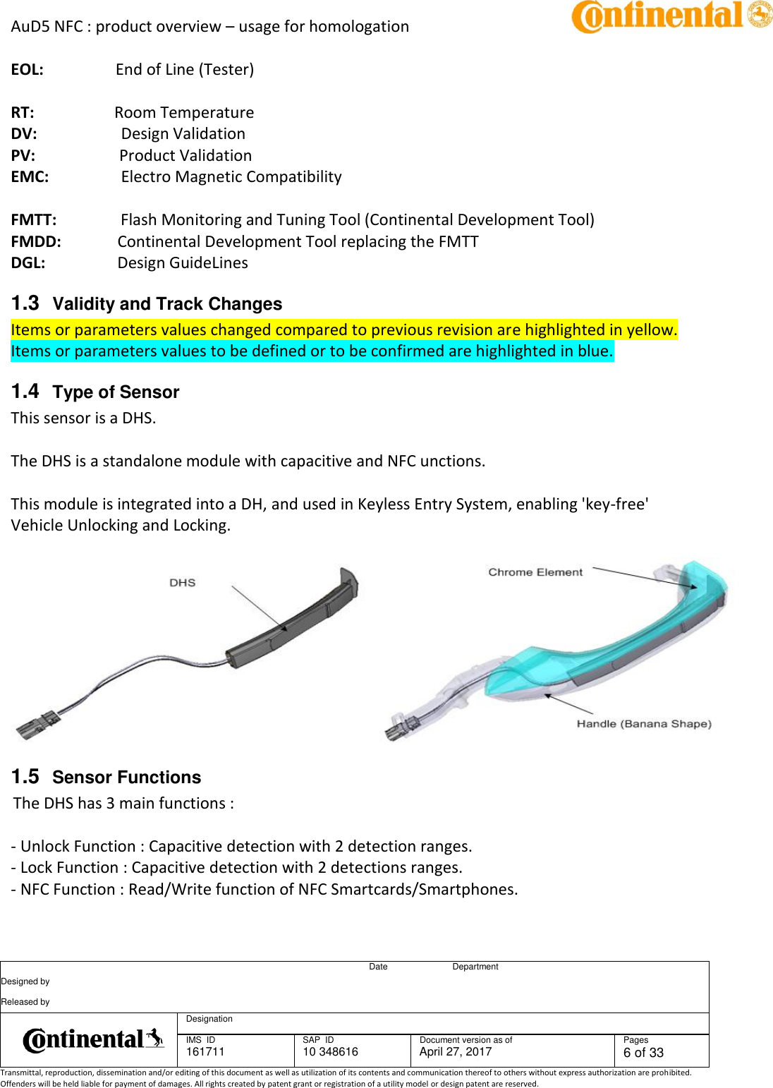 AuD5 NFC : product overview – usage for homologation      Date Department Designed by    Released by     Designation  IMS  ID 161711 SAP  ID 10 348616  Document version as of April 27, 2017  Pages 6 of 33 Transmittal, reproduction, dissemination and/or editing of this document as well as utilization of its contents and communication thereof to others without express authorization are prohibited. Offenders will be held liable for payment of damages. All rights created by patent grant or registration of a utility model or design patent are reserved.   EOL:                  End of Line (Tester)  RT:                    Room Temperature DV:                     Design Validation PV:                     Product Validation EMC:                  Electro Magnetic Compatibility   FMTT:                Flash Monitoring and Tuning Tool (Continental Development Tool) FMDD:              Continental Development Tool replacing the FMTT DGL:                  Design GuideLines 1.3  Validity and Track Changes Items or parameters values changed compared to previous revision are highlighted in yellow. Items or parameters values to be defined or to be confirmed are highlighted in blue.  1.4  Type of Sensor This sensor is a DHS.    The DHS is a standalone module with capacitive and NFC unctions.    This module is integrated into a DH, and used in Keyless Entry System, enabling &apos;key-free&apos; Vehicle Unlocking and Locking.     1.5  Sensor Functions The DHS has 3 main functions :   - Unlock Function : Capacitive detection with 2 detection ranges. - Lock Function : Capacitive detection with 2 detections ranges.  - NFC Function : Read/Write function of NFC Smartcards/Smartphones. 