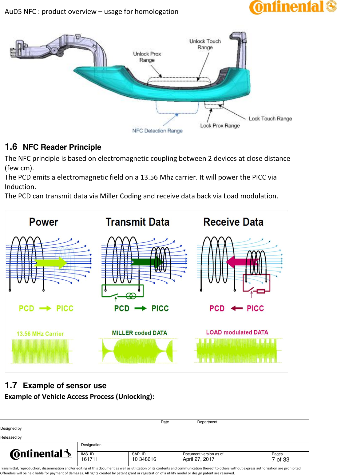 AuD5 NFC : product overview – usage for homologation      Date Department Designed by    Released by     Designation  IMS  ID 161711 SAP  ID 10 348616  Document version as of April 27, 2017  Pages 7 of 33 Transmittal, reproduction, dissemination and/or editing of this document as well as utilization of its contents and communication thereof to others without express authorization are prohibited. Offenders will be held liable for payment of damages. All rights created by patent grant or registration of a utility model or design patent are reserved.    1.6  NFC Reader Principle The NFC principle is based on electromagnetic coupling between 2 devices at close distance (few cm). The PCD emits a electromagnetic field on a 13.56 Mhz carrier. It will power the PICC via Induction. The PCD can transmit data via Miller Coding and receive data back via Load modulation.    1.7  Example of sensor use Example of Vehicle Access Process (Unlocking): 