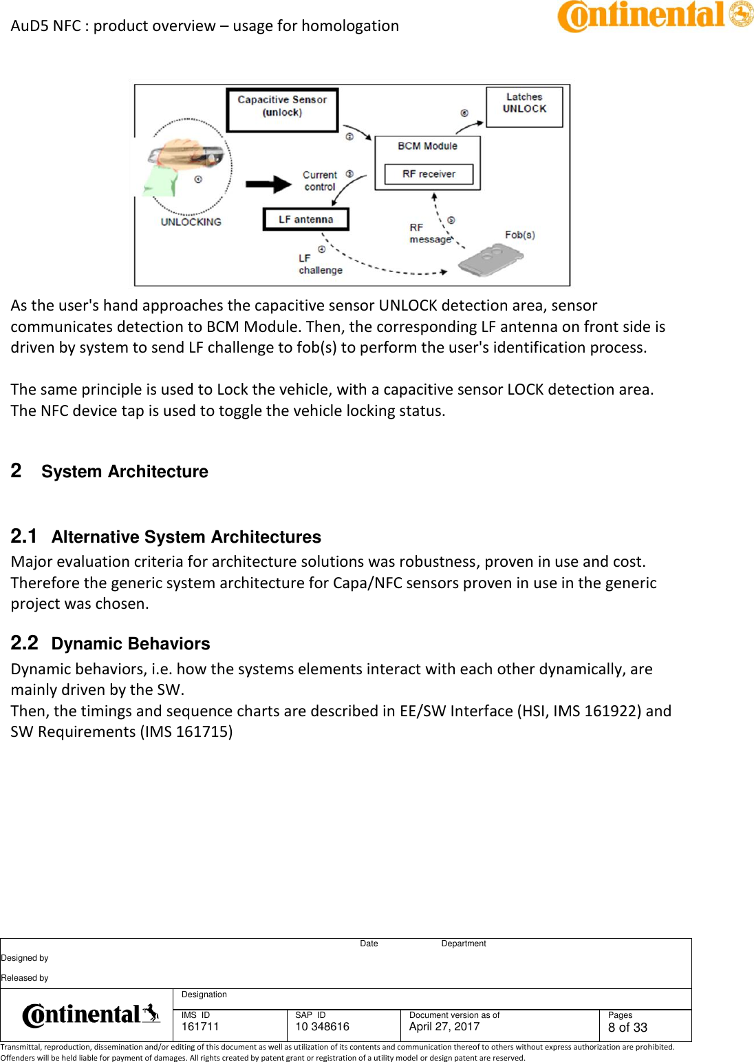 AuD5 NFC : product overview – usage for homologation      Date Department Designed by    Released by     Designation  IMS  ID 161711 SAP  ID 10 348616  Document version as of April 27, 2017  Pages 8 of 33 Transmittal, reproduction, dissemination and/or editing of this document as well as utilization of its contents and communication thereof to others without express authorization are prohibited. Offenders will be held liable for payment of damages. All rights created by patent grant or registration of a utility model or design patent are reserved.        As the user&apos;s hand approaches the capacitive sensor UNLOCK detection area, sensor communicates detection to BCM Module. Then, the corresponding LF antenna on front side is driven by system to send LF challenge to fob(s) to perform the user&apos;s identification process.  The same principle is used to Lock the vehicle, with a capacitive sensor LOCK detection area.  The NFC device tap is used to toggle the vehicle locking status.    2  System Architecture  2.1  Alternative System Architectures Major evaluation criteria for architecture solutions was robustness, proven in use and cost. Therefore the generic system architecture for Capa/NFC sensors proven in use in the generic project was chosen. 2.2  Dynamic Behaviors Dynamic behaviors, i.e. how the systems elements interact with each other dynamically, are mainly driven by the SW. Then, the timings and sequence charts are described in EE/SW Interface (HSI, IMS 161922) and SW Requirements (IMS 161715)