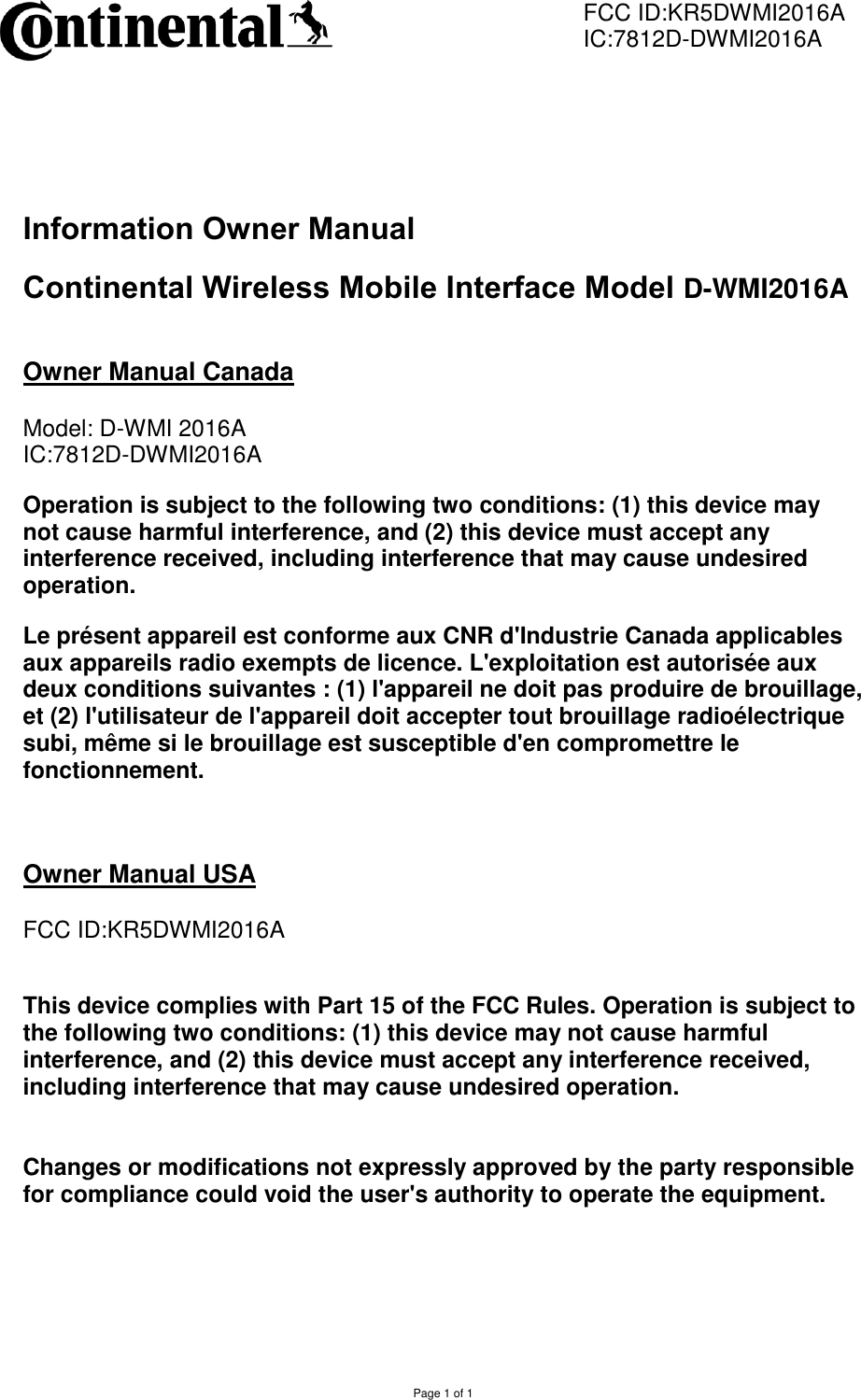         FCC ID:KR5DWMI2016A         IC:7812D-DWMI2016A  Page 1 of 1   Information Owner Manual  Continental Wireless Mobile Interface Model D-WMI2016A  Owner Manual Canada  Model: D-WMI 2016A IC:7812D-DWMI2016A Operation is subject to the following two conditions: (1) this device may not cause harmful interference, and (2) this device must accept any interference received, including interference that may cause undesired operation. Le présent appareil est conforme aux CNR d&apos;Industrie Canada applicables aux appareils radio exempts de licence. L&apos;exploitation est autorisée aux deux conditions suivantes : (1) l&apos;appareil ne doit pas produire de brouillage, et (2) l&apos;utilisateur de l&apos;appareil doit accepter tout brouillage radioélectrique subi, même si le brouillage est susceptible d&apos;en compromettre le fonctionnement.  Owner Manual USA  FCC ID:KR5DWMI2016A   This device complies with Part 15 of the FCC Rules. Operation is subject to the following two conditions: (1) this device may not cause harmful interference, and (2) this device must accept any interference received, including interference that may cause undesired operation.   Changes or modifications not expressly approved by the party responsible for compliance could void the user&apos;s authority to operate the equipment. 