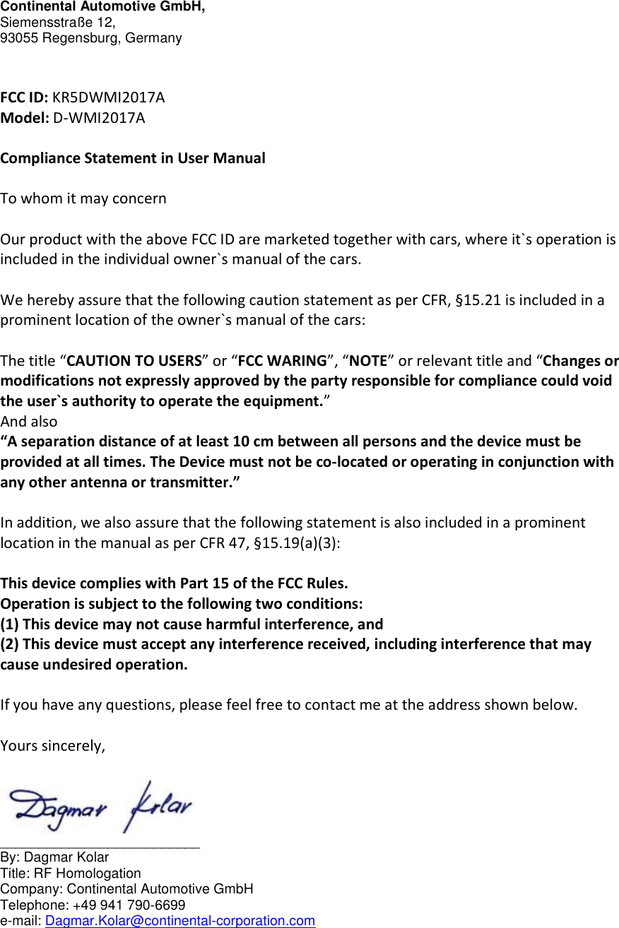 Continental Automotive GmbH, Siemensstraße 12,    93055 Regensburg, Germany   FCC ID: KR5DWMI2017A Model: D-WMI2017A  Compliance Statement in User Manual  To whom it may concern  Our product with the above FCC ID are marketed together with cars, where it`s operation is included in the individual owner`s manual of the cars.  We hereby assure that the following caution statement as per CFR, §15.21 is included in a prominent location of the owner`s manual of the cars:  The title “CAUTION TO USERS” or “FCC WARING”, “NOTE” or relevant title and “Changes or modifications not expressly approved by the party responsible for compliance could void the user`s authority to operate the equipment.” And also “A separation distance of at least 10 cm between all persons and the device must be provided at all times. The Device must not be co-located or operating in conjunction with any other antenna or transmitter.”  In addition, we also assure that the following statement is also included in a prominent location in the manual as per CFR 47, §15.19(a)(3):  This device complies with Part 15 of the FCC Rules. Operation is subject to the following two conditions: (1) This device may not cause harmful interference, and (2) This device must accept any interference received, including interference that may cause undesired operation.  If you have any questions, please feel free to contact me at the address shown below.  Yours sincerely,   __________________________ By: Dagmar Kolar     Title: RF Homologation          Company: Continental Automotive GmbH Telephone: +49 941 790-6699 e-mail: Dagmar.Kolar@continental-corporation.com     