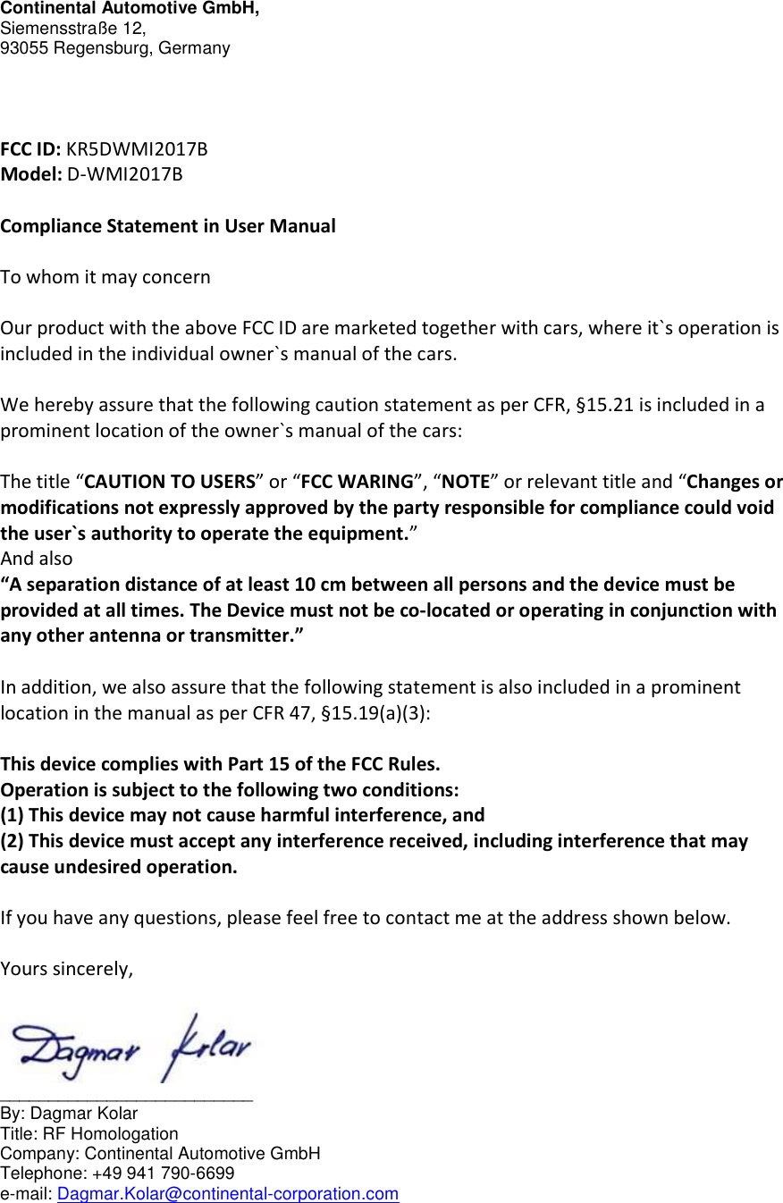 Continental Automotive GmbH, Siemensstraße 12,    93055 Regensburg, Germany    FCC ID: KR5DWMI2017B  Model: D-WMI2017B  Compliance Statement in User Manual  To whom it may concern  Our product with the above FCC ID are marketed together with cars, where it`s operation is included in the individual owner`s manual of the cars.  We hereby assure that the following caution statement as per CFR, §15.21 is included in a prominent location of the owner`s manual of the cars:  The title “CAUTION TO USERS” or “FCC WARING”, “NOTE” or relevant title and “Changes or modifications not expressly approved by the party responsible for compliance could void the user`s authority to operate the equipment.” And also “A separation distance of at least 10 cm between all persons and the device must be provided at all times. The Device must not be co-located or operating in conjunction with any other antenna or transmitter.”  In addition, we also assure that the following statement is also included in a prominent location in the manual as per CFR 47, §15.19(a)(3):  This device complies with Part 15 of the FCC Rules. Operation is subject to the following two conditions: (1) This device may not cause harmful interference, and (2) This device must accept any interference received, including interference that may cause undesired operation.  If you have any questions, please feel free to contact me at the address shown below.  Yours sincerely,   __________________________ By: Dagmar Kolar     Title: RF Homologation          Company: Continental Automotive GmbH Telephone: +49 941 790-6699 e-mail: Dagmar.Kolar@continental-corporation.com    