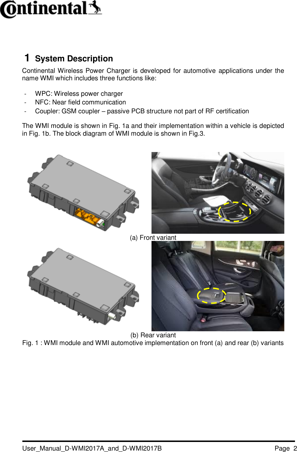   User_Manual_D-WMI2017A_and_D-WMI2017B Page  2    1  System Description Continental Wireless Power Charger is developed for automotive applications under the name WMI which includes three functions like:  - WPC: Wireless power charger - NFC: Near field communication - Coupler: GSM coupler – passive PCB structure not part of RF certification The WMI module is shown in Fig. 1a and their implementation within a vehicle is depicted in Fig. 1b. The block diagram of WMI module is shown in Fig.3.     (a) Front variant   (b) Rear variant Fig. 1 : WMI module and WMI automotive implementation on front (a) and rear (b) variants          
