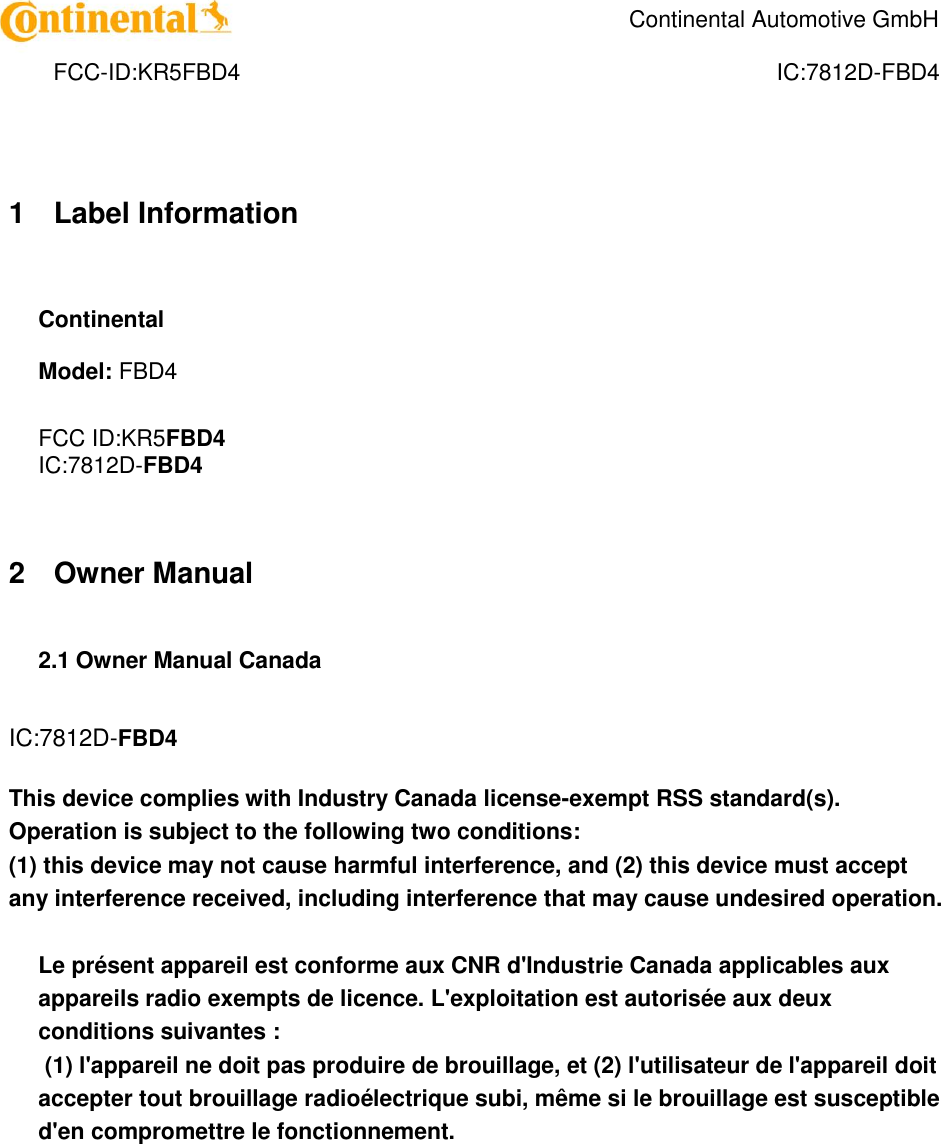    Continental Automotive GmbH    FCC-ID:KR5FBD4  IC:7812D-FBD4 1 Label Information  Continental Model: FBD4  FCC ID:KR5FBD4 IC:7812D-FBD4   2 Owner Manual  2.1 Owner Manual Canada   IC:7812D-FBD4  This device complies with Industry Canada license-exempt RSS standard(s). Operation is subject to the following two conditions:  (1) this device may not cause harmful interference, and (2) this device must accept any interference received, including interference that may cause undesired operation.   Le présent appareil est conforme aux CNR d&apos;Industrie Canada applicables aux appareils radio exempts de licence. L&apos;exploitation est autorisée aux deux conditions suivantes :  (1) l&apos;appareil ne doit pas produire de brouillage, et (2) l&apos;utilisateur de l&apos;appareil doit accepter tout brouillage radioélectrique subi, même si le brouillage est susceptible d&apos;en compromettre le fonctionnement.    