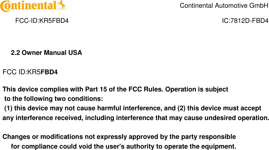    Continental Automotive GmbH    FCC-ID:KR5FBD4  IC:7812D-FBD4 2.2 Owner Manual USA  FCC ID:KR5FBD4  This device complies with Part 15 of the FCC Rules. Operation is subject  to the following two conditions:  (1) this device may not cause harmful interference, and (2) this device must accept any interference received, including interference that may cause undesired operation.   Changes or modifications not expressly approved by the party responsible  for compliance could void the user&apos;s authority to operate the equipment.   