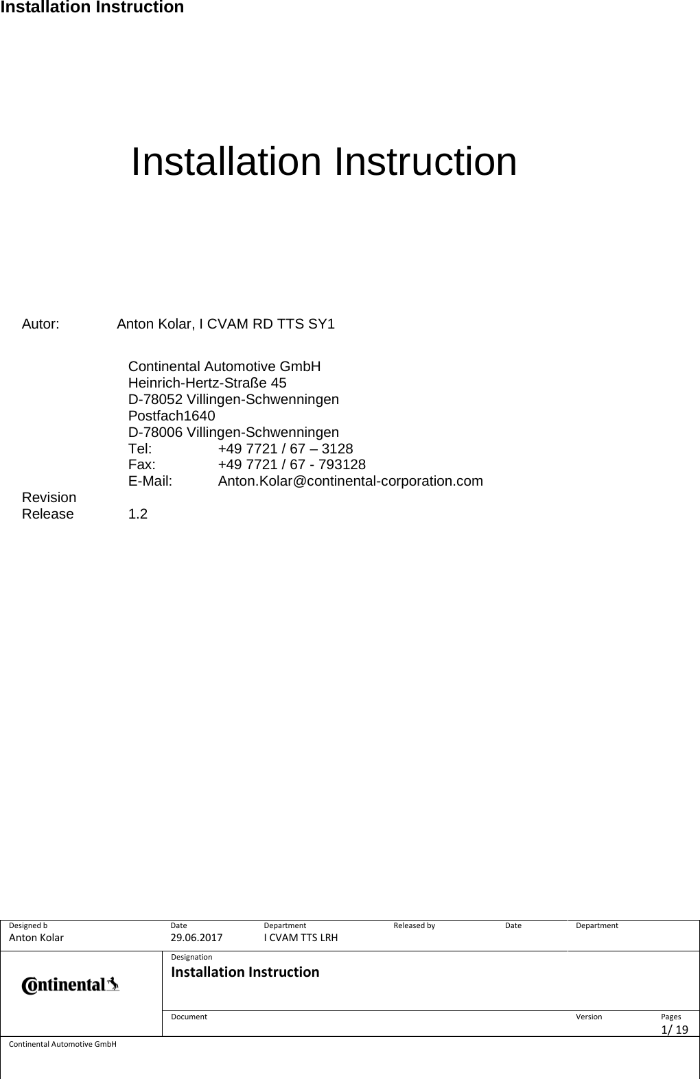 Installation Instruction Designed b Anton Kolar Date 29.06.2017 Department I CVAM TTS LRH Released by  Date  Department   Designation Installation Instruction    Document  Version  Pages 1/ 19 Continental Automotive GmbH         Installation Instruction           Autor: Anton Kolar, I CVAM RD TTS SY1  Continental Automotive GmbH  Heinrich-Hertz-Straße 45  D-78052 Villingen-Schwenningen  Postfach1640  D-78006 Villingen-Schwenningen   Tel:    +49 7721 / 67 – 3128  Fax:    +49 7721 / 67 - 793128  E-Mail: Anton.Kolar@continental-corporation.com Revision  Release 1.2      