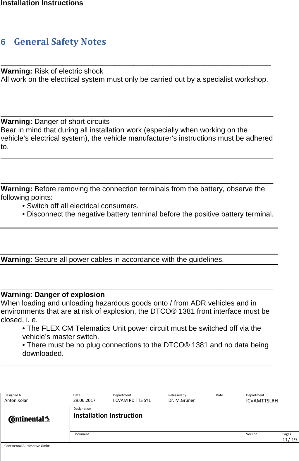 Installation Instructions      Designed b Anton Kolar Date 29.06.2017 Department I CVAM RD TTS SY1 Released by Dr. M.Grüner Date  Department ICVAMTTSLRH  Designation Installation Instruction    Document  Version  Pages 11/ 19 Continental Automotive GmbH   6  General Safety Notes   _________________________________________________________ Warning: Risk of electric shock All work on the electrical system must only be carried out by a specialist workshop. ___________________________________________________________________   ___________________________________________________________________ Warning: Danger of short circuits Bear in mind that during all installation work (especially when working on the vehicle’s electrical system), the vehicle manufacturer’s instructions must be adhered to. ___________________________________________________________________   ___________________________________________________________________Warning: Before removing the connection terminals from the battery, observe the following points: • Switch off all electrical consumers. • Disconnect the negative battery terminal before the positive battery terminal.     Warning: Secure all power cables in accordance with the guidelines.   ___________________________________________________________________Warning: Danger of explosion When loading and unloading hazardous goods onto / from ADR vehicles and in environments that are at risk of explosion, the DTCO® 1381 front interface must be closed, i. e. • The FLEX CM Telematics Unit power circuit must be switched off via the vehicle’s master switch. • There must be no plug connections to the DTCO® 1381 and no data being downloaded. ___________________________________________________________________    